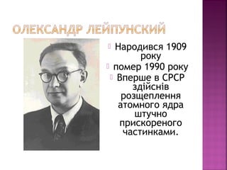  Народився 1909
року
 помер 1990 року
 Вперше в СРСР
здійснів
розщеплення
атомного ядра
штучно
прискореного
частинками.
 