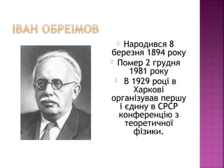 Народився 8
березня 1894 року
 Помер 2 грудня
1981 року
 В 1929 році в
Харкові
організував першу
і єдину в СРСР
конференцію з
теоретичної
фізики.
 