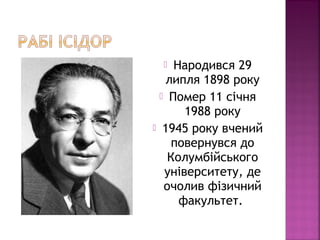  Народився 29
липля 1898 року
 Помер 11 січня
1988 року
 1945 року вчений
повернувся до
Колумбійського
університету, де
очолив фізичний
факультет.
 