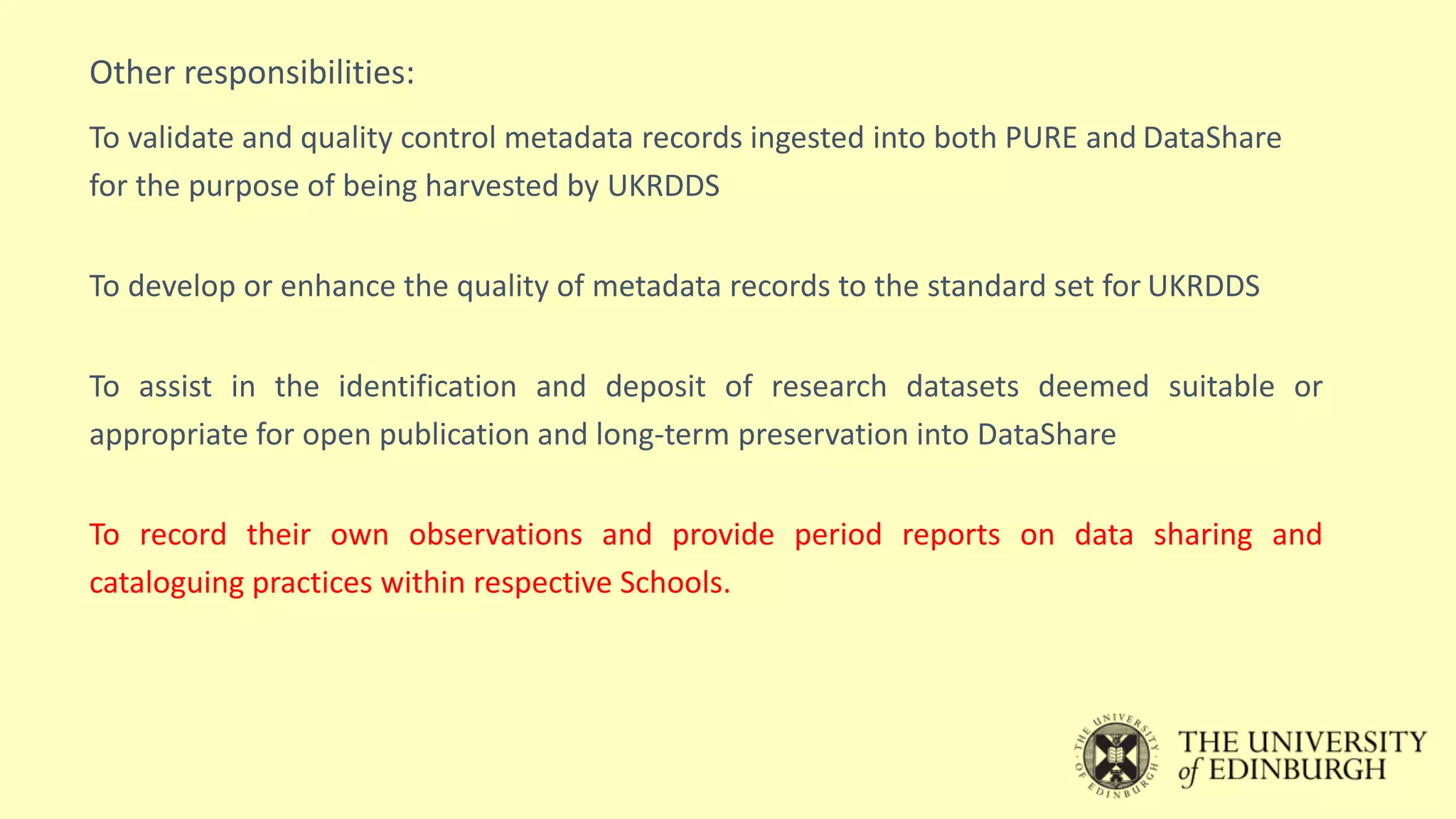 Other responsibilities:
To validate and quality control metadata records ingested into both PURE and DataShare
for the purpose of being harvested by UKRDDS
To develop or enhance the quality of metadata records to the standard set for UKRDDS
To assist in the identification and deposit of research datasets deemed suitable or
appropriate for open publication and long-term preservation into DataShare
To record their own observations and provide period reports on data sharing and
cataloguing practices within respective Schools.
 