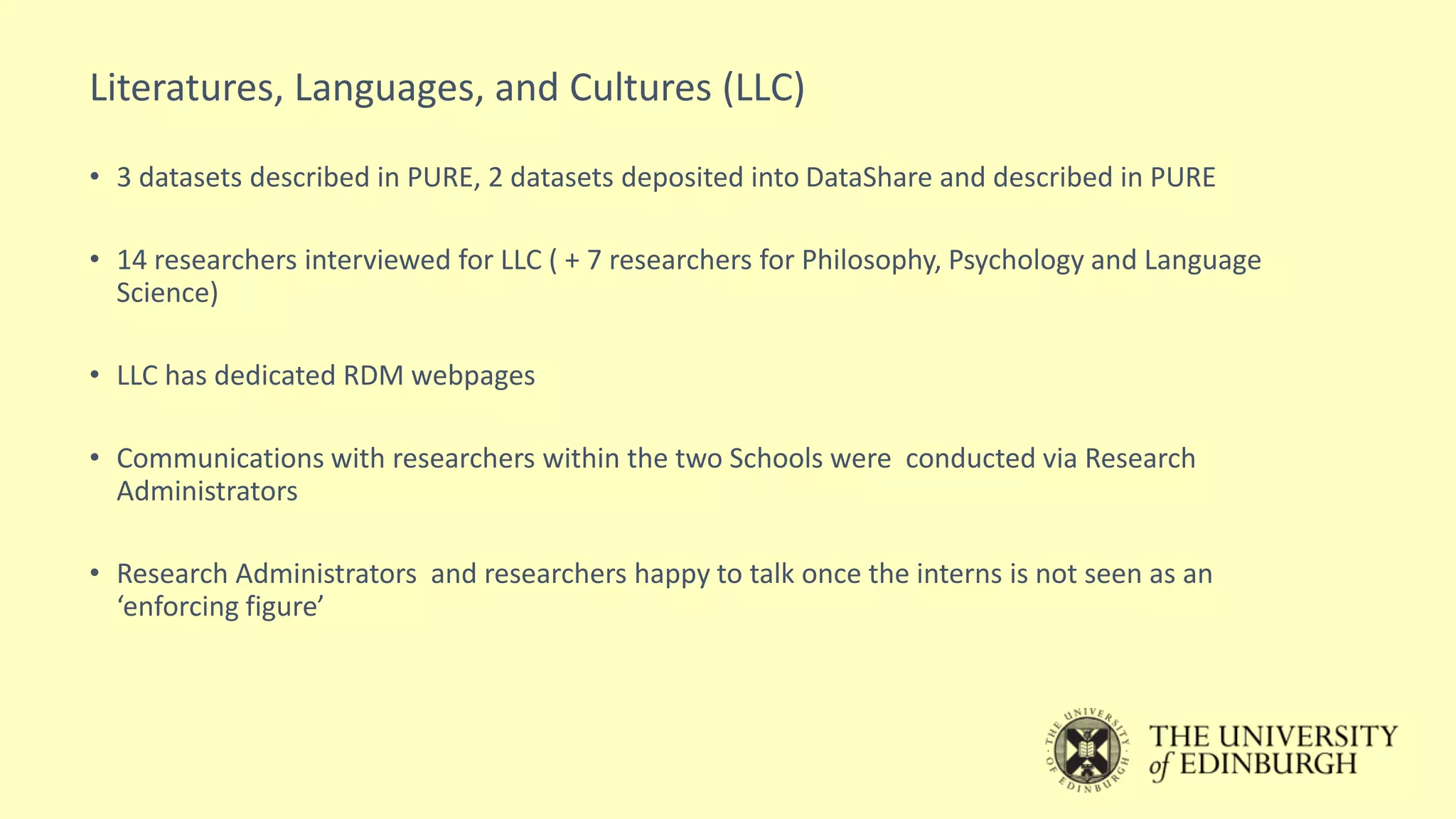 Literatures, Languages, and Cultures (LLC)
• 3 datasets described in PURE, 2 datasets deposited into DataShare and described in PURE
• 14 researchers interviewed for LLC ( + 7 researchers for Philosophy, Psychology and Language
Science)
• LLC has dedicated RDM webpages
• Communications with researchers within the two Schools were conducted via Research
Administrators
• Research Administrators and researchers happy to talk once the interns is not seen as an
‘enforcing figure’
 