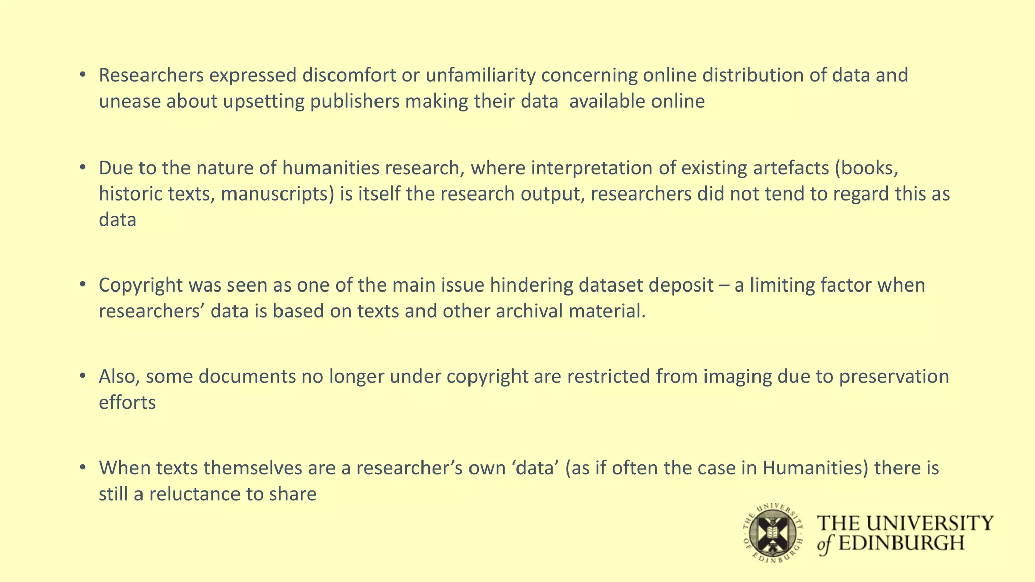 • Researchers expressed discomfort or unfamiliarity concerning online distribution of data and
unease about upsetting publishers making their data available online
• Due to the nature of humanities research, where interpretation of existing artefacts (books,
historic texts, manuscripts) is itself the research output, researchers did not tend to regard this as
data
• Copyright was seen as one of the main issue hindering dataset deposit – a limiting factor when
researchers’ data is based on texts and other archival material.
• Also, some documents no longer under copyright are restricted from imaging due to preservation
efforts
• When texts themselves are a researcher’s own ‘data’ (as if often the case in Humanities) there is
still a reluctance to share
 