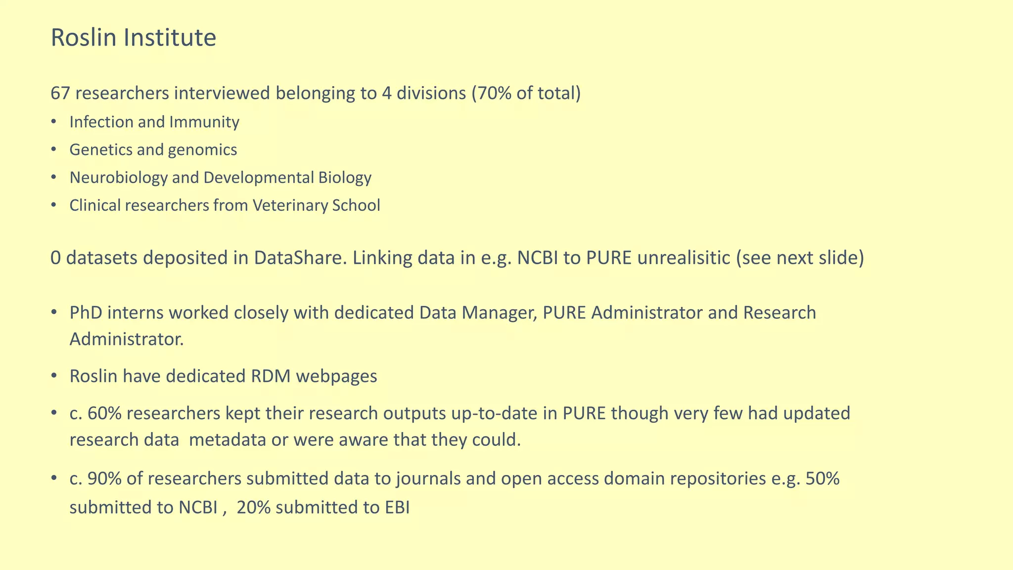 Roslin Institute
67 researchers interviewed belonging to 4 divisions (70% of total)
• Infection and Immunity
• Genetics and genomics
• Neurobiology and Developmental Biology
• Clinical researchers from Veterinary School
0 datasets deposited in DataShare. Linking data in e.g. NCBI to PURE unrealisitic (see next slide)
• PhD interns worked closely with dedicated Data Manager, PURE Administrator and Research
Administrator.
• Roslin have dedicated RDM webpages
• c. 60% researchers kept their research outputs up-to-date in PURE though very few had updated
research data metadata or were aware that they could.
• c. 90% of researchers submitted data to journals and open access domain repositories e.g. 50%
submitted to NCBI , 20% submitted to EBI
 