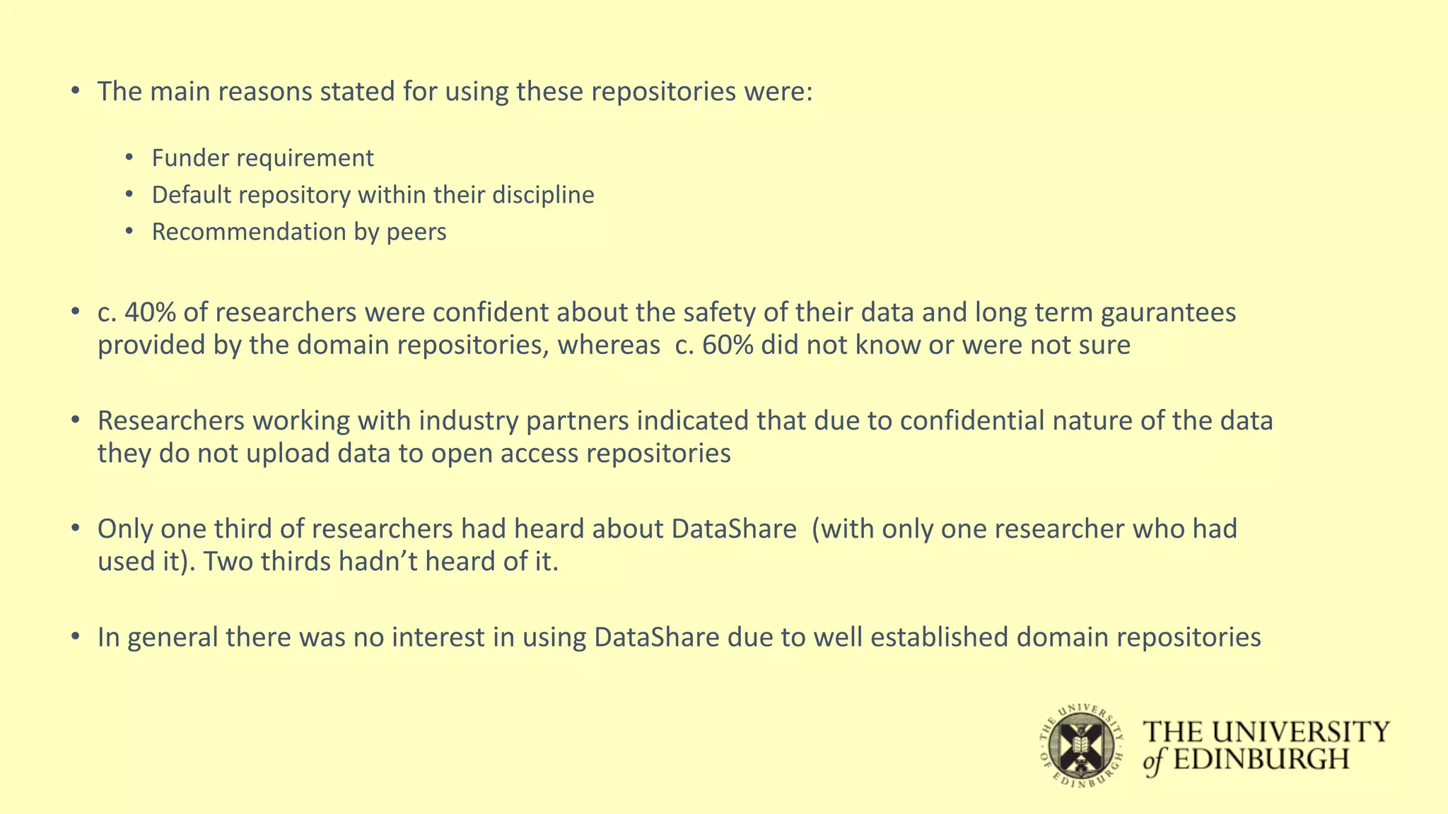 • The main reasons stated for using these repositories were:
• Funder requirement
• Default repository within their discipline
• Recommendation by peers
• c. 40% of researchers were confident about the safety of their data and long term gaurantees
provided by the domain repositories, whereas c. 60% did not know or were not sure
• Researchers working with industry partners indicated that due to confidential nature of the data
they do not upload data to open access repositories
• Only one third of researchers had heard about DataShare (with only one researcher who had
used it). Two thirds hadn’t heard of it.
• In general there was no interest in using DataShare due to well established domain repositories
 