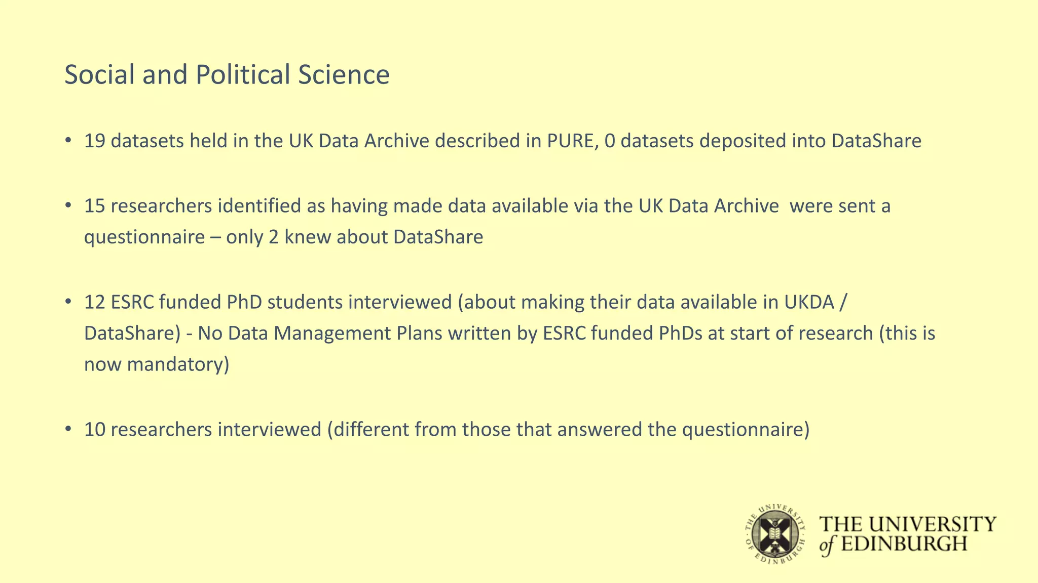 Social and Political Science
• 19 datasets held in the UK Data Archive described in PURE, 0 datasets deposited into DataShare
• 15 researchers identified as having made data available via the UK Data Archive were sent a
questionnaire – only 2 knew about DataShare
• 12 ESRC funded PhD students interviewed (about making their data available in UKDA /
DataShare) - No Data Management Plans written by ESRC funded PhDs at start of research (this is
now mandatory)
• 10 researchers interviewed (different from those that answered the questionnaire)
 
