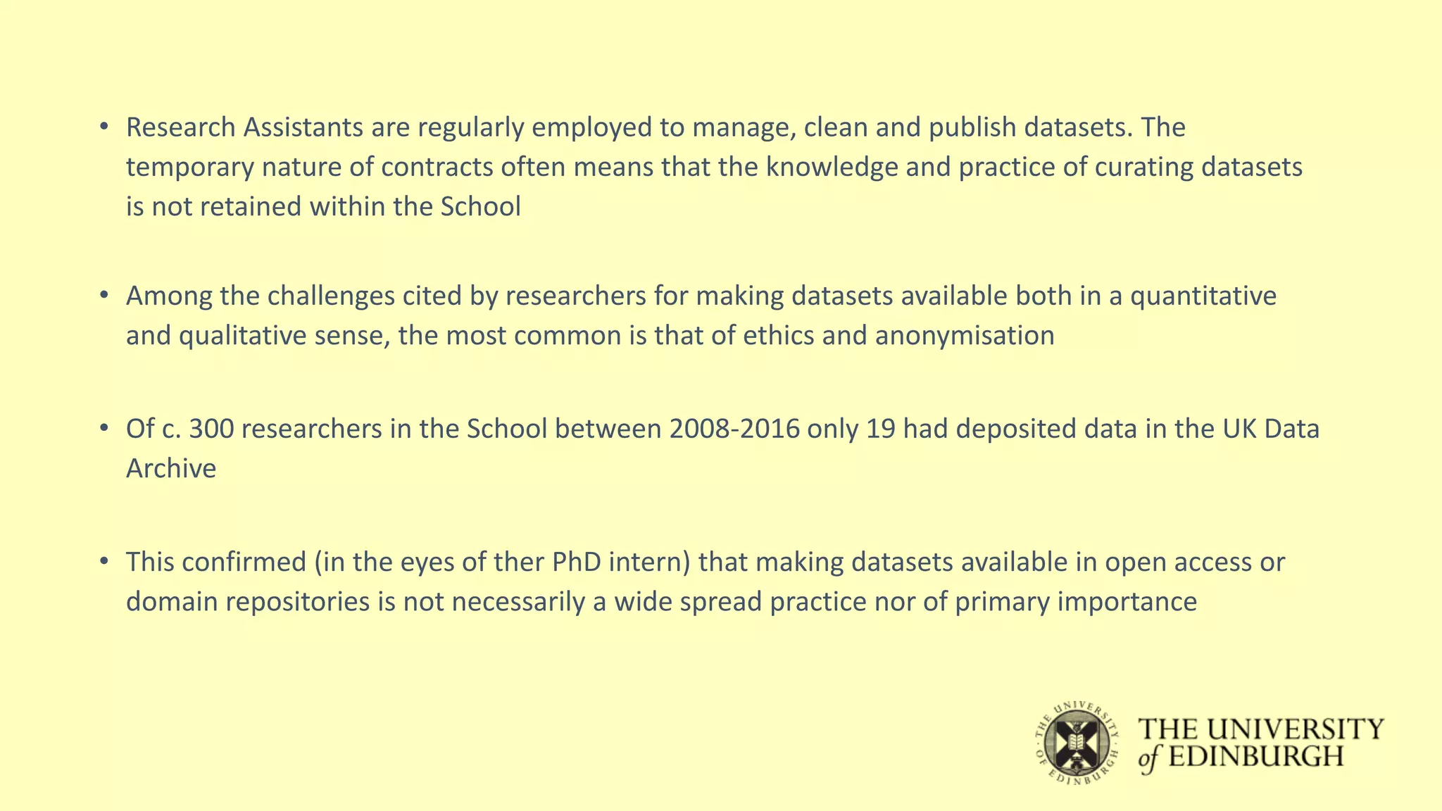 • Research Assistants are regularly employed to manage, clean and publish datasets. The
temporary nature of contracts often means that the knowledge and practice of curating datasets
is not retained within the School
• Among the challenges cited by researchers for making datasets available both in a quantitative
and qualitative sense, the most common is that of ethics and anonymisation
• Of c. 300 researchers in the School between 2008-2016 only 19 had deposited data in the UK Data
Archive
• This confirmed (in the eyes of ther PhD intern) that making datasets available in open access or
domain repositories is not necessarily a wide spread practice nor of primary importance
 