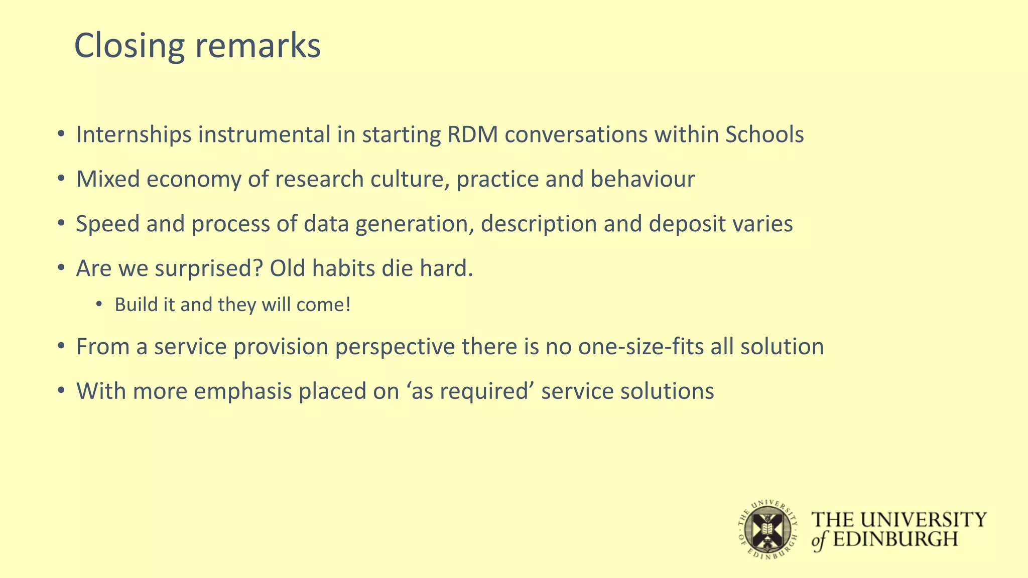 Closing remarks
• Internships instrumental in starting RDM conversations within Schools
• Mixed economy of research culture, practice and behaviour
• Speed and process of data generation, description and deposit varies
• Are we surprised? Old habits die hard.
• Build it and they will come!
• From a service provision perspective there is no one-size-fits all solution
• With more emphasis placed on ‘as required’ service solutions
 