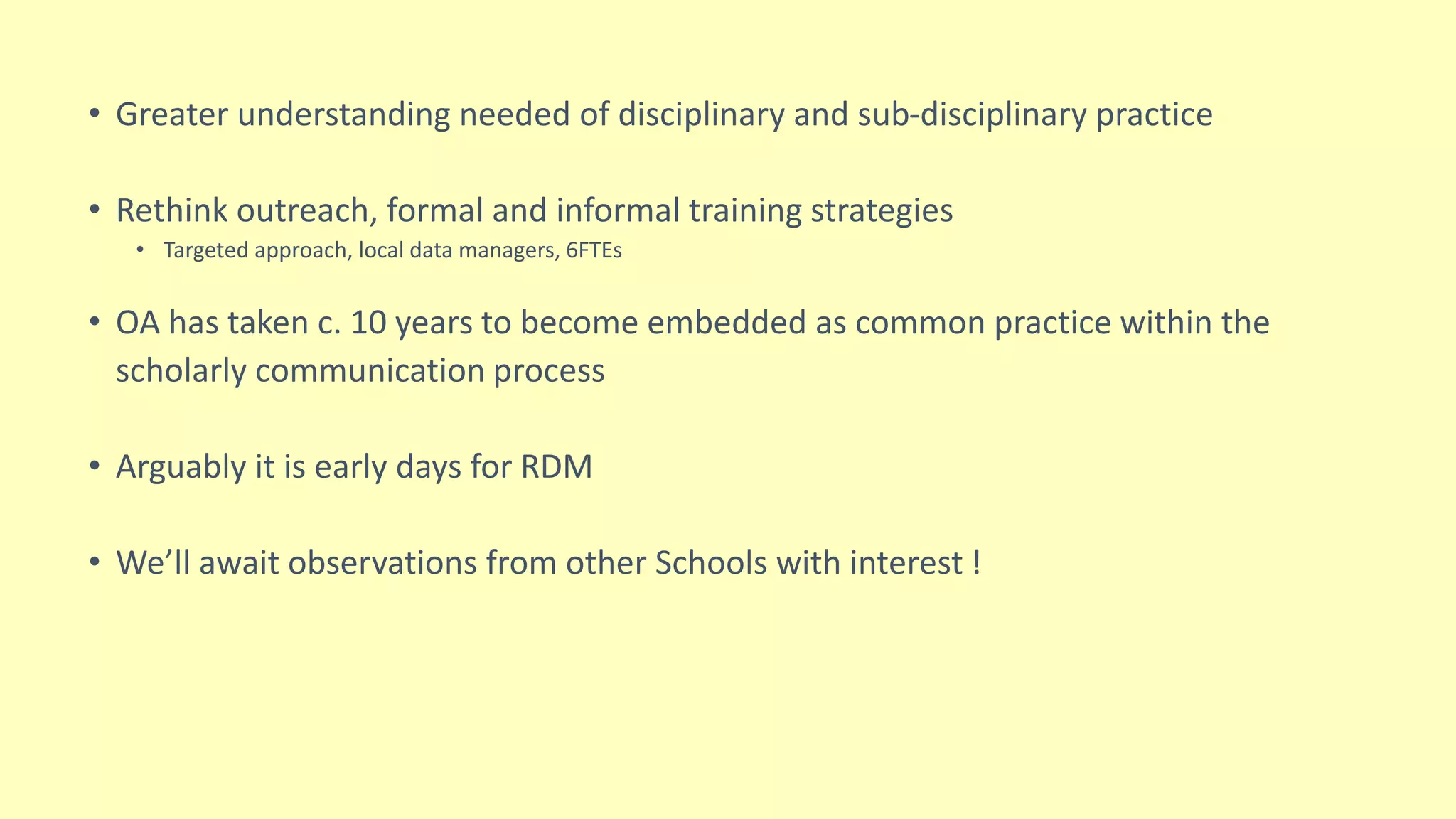 • Greater understanding needed of disciplinary and sub-disciplinary practice
• Rethink outreach, formal and informal training strategies
• Targeted approach, local data managers, 6FTEs
• OA has taken c. 10 years to become embedded as common practice within the
scholarly communication process
• Arguably it is early days for RDM
• We’ll await observations from other Schools with interest !
 
