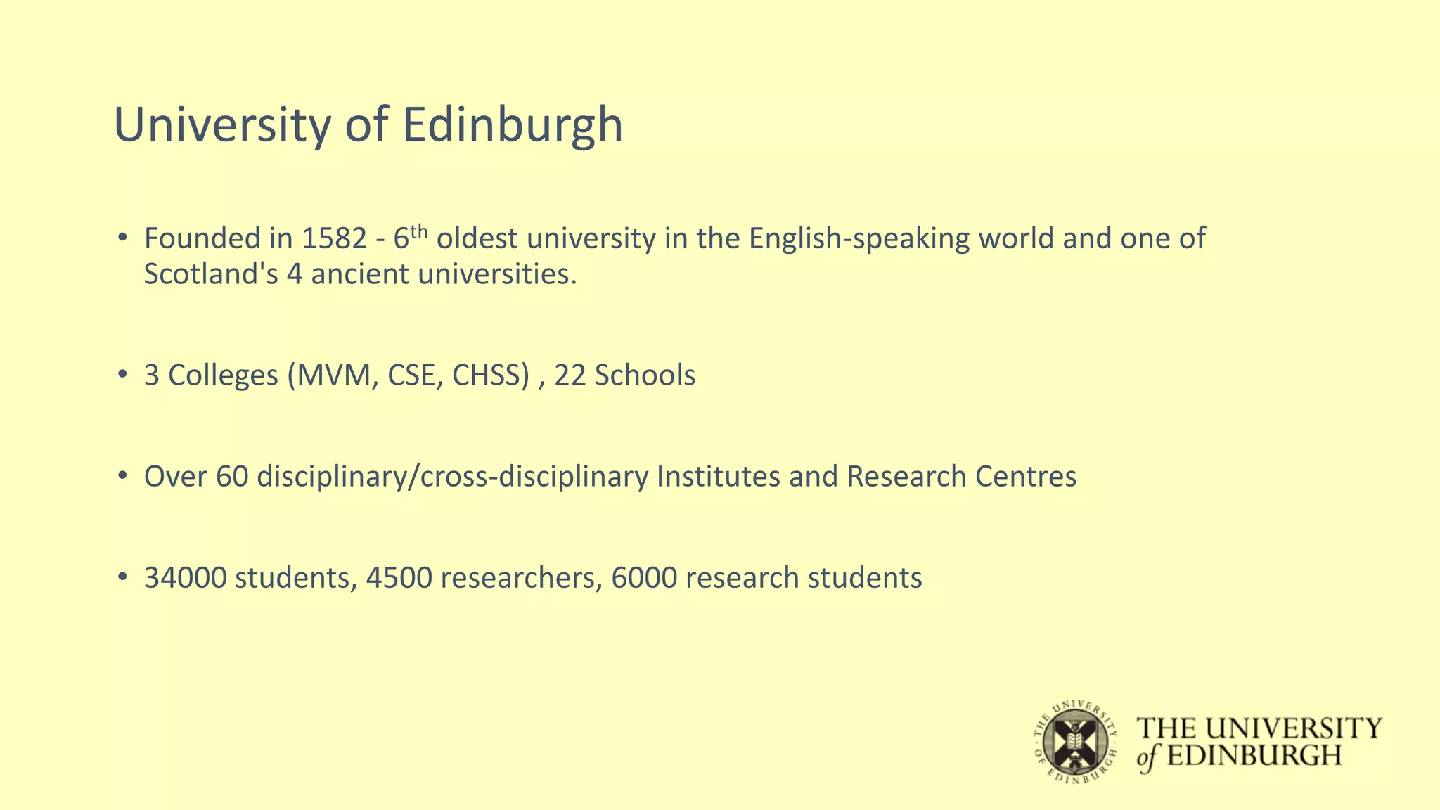 University of Edinburgh
• Founded in 1582 - 6th oldest university in the English-speaking world and one of
Scotland's 4 ancient universities.
• 3 Colleges (MVM, CSE, CHSS) , 22 Schools
• Over 60 disciplinary/cross-disciplinary Institutes and Research Centres
• 34000 students, 4500 researchers, 6000 research students
 