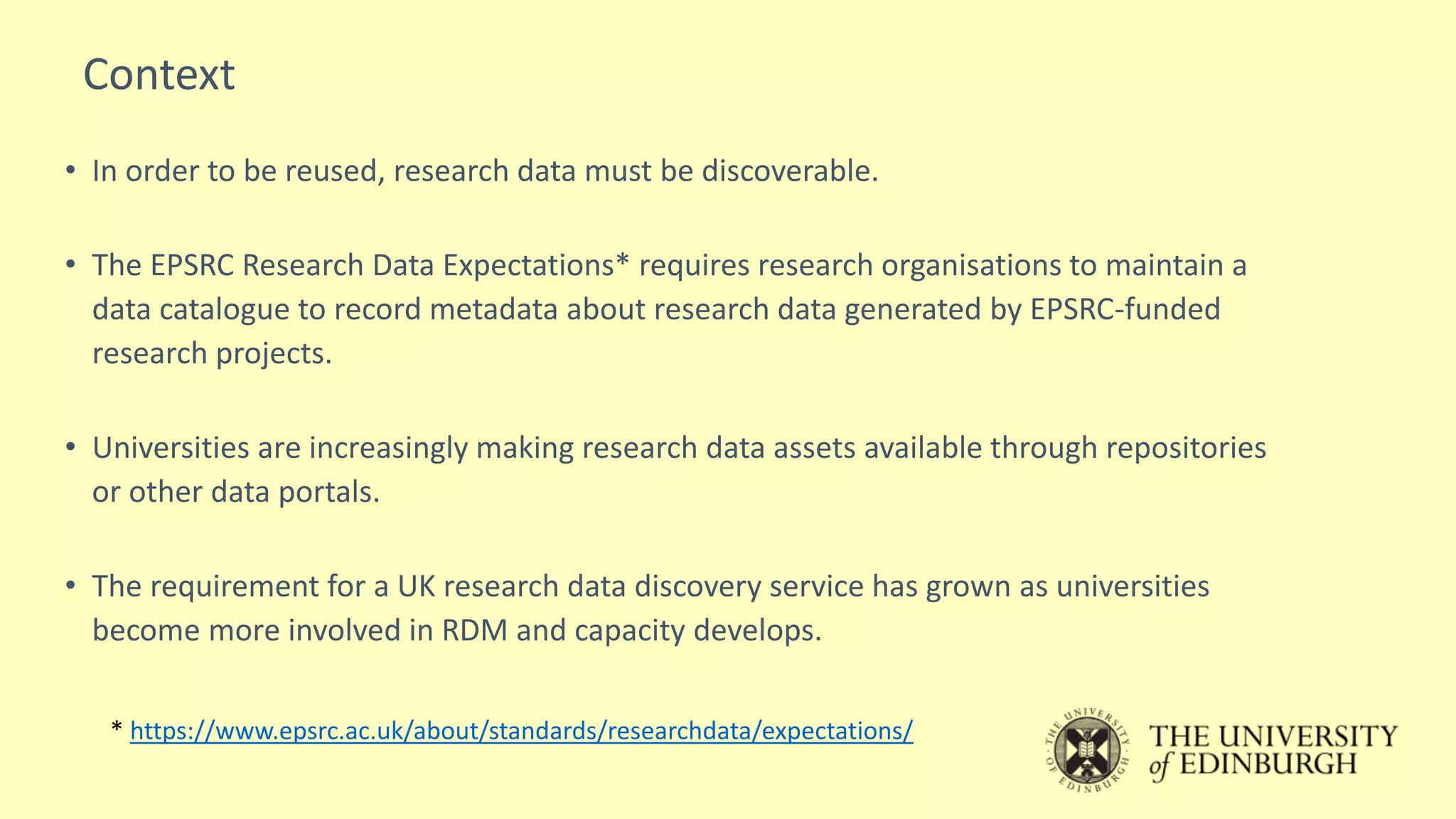 • In order to be reused, research data must be discoverable.
• The EPSRC Research Data Expectations* requires research organisations to maintain a
data catalogue to record metadata about research data generated by EPSRC-funded
research projects.
• Universities are increasingly making research data assets available through repositories
or other data portals.
• The requirement for a UK research data discovery service has grown as universities
become more involved in RDM and capacity develops.
* https://www.epsrc.ac.uk/about/standards/researchdata/expectations/
Context
 