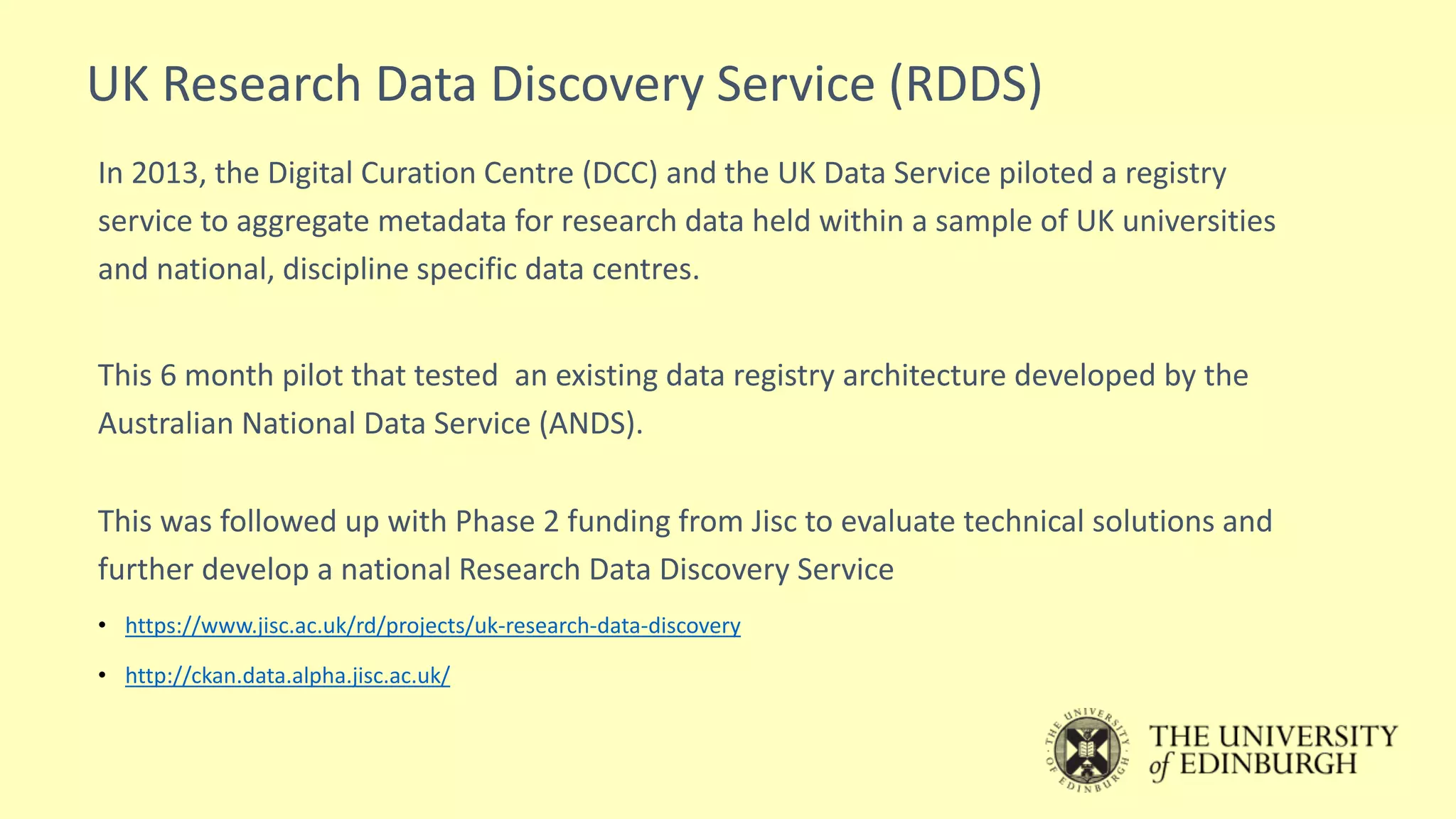 UK Research Data Discovery Service (RDDS)
In 2013, the Digital Curation Centre (DCC) and the UK Data Service piloted a registry
service to aggregate metadata for research data held within a sample of UK universities
and national, discipline specific data centres.
This 6 month pilot that tested an existing data registry architecture developed by the
Australian National Data Service (ANDS).
This was followed up with Phase 2 funding from Jisc to evaluate technical solutions and
further develop a national Research Data Discovery Service
• https://www.jisc.ac.uk/rd/projects/uk-research-data-discovery
• http://ckan.data.alpha.jisc.ac.uk/
 