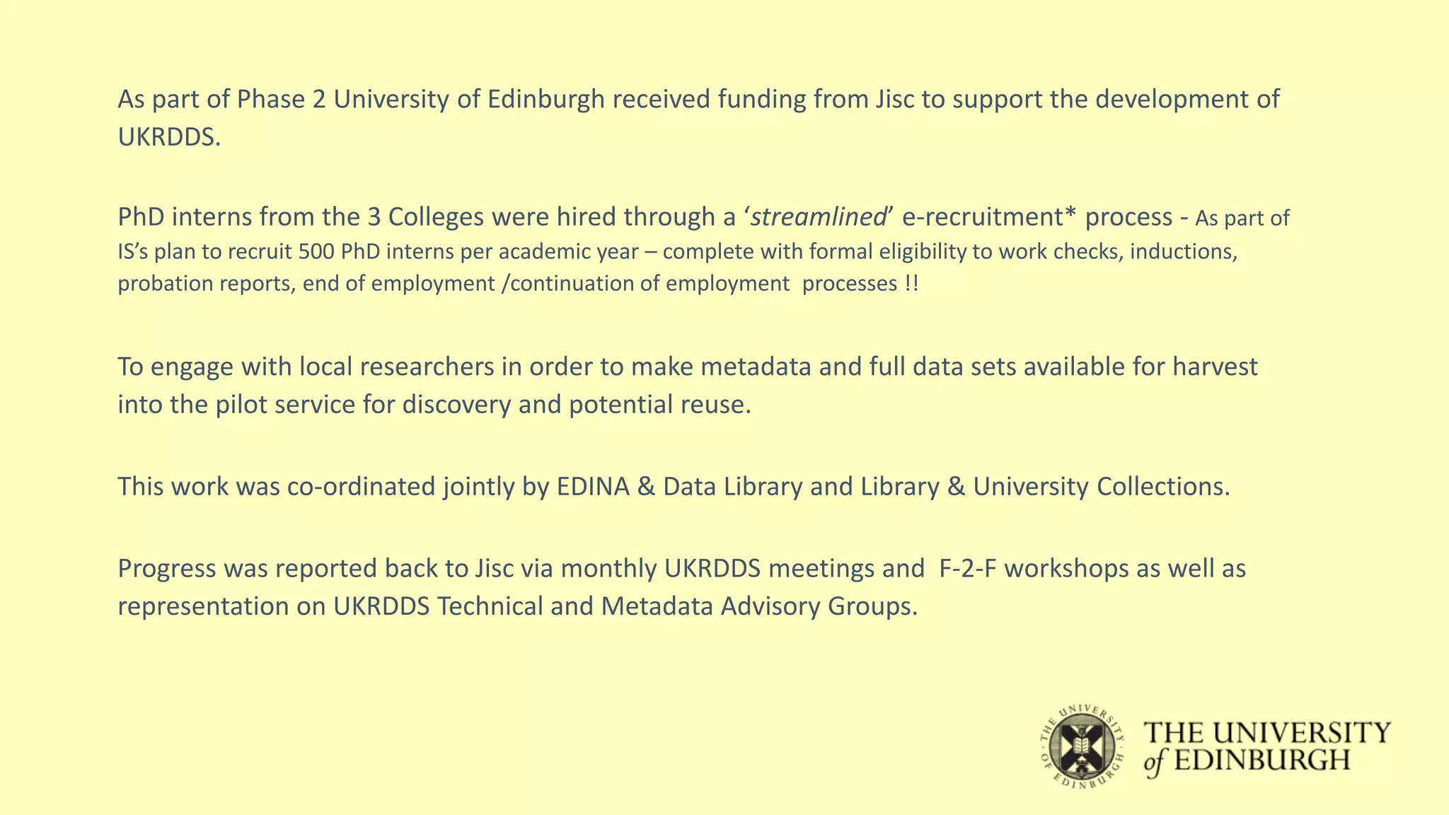As part of Phase 2 University of Edinburgh received funding from Jisc to support the development of
UKRDDS.
PhD interns from the 3 Colleges were hired through a ‘streamlined’ e-recruitment* process - As part of
IS’s plan to recruit 500 PhD interns per academic year – complete with formal eligibility to work checks, inductions,
probation reports, end of employment /continuation of employment processes !!
To engage with local researchers in order to make metadata and full data sets available for harvest
into the pilot service for discovery and potential reuse.
This work was co-ordinated jointly by EDINA & Data Library and Library & University Collections.
Progress was reported back to Jisc via monthly UKRDDS meetings and F-2-F workshops as well as
representation on UKRDDS Technical and Metadata Advisory Groups.
 