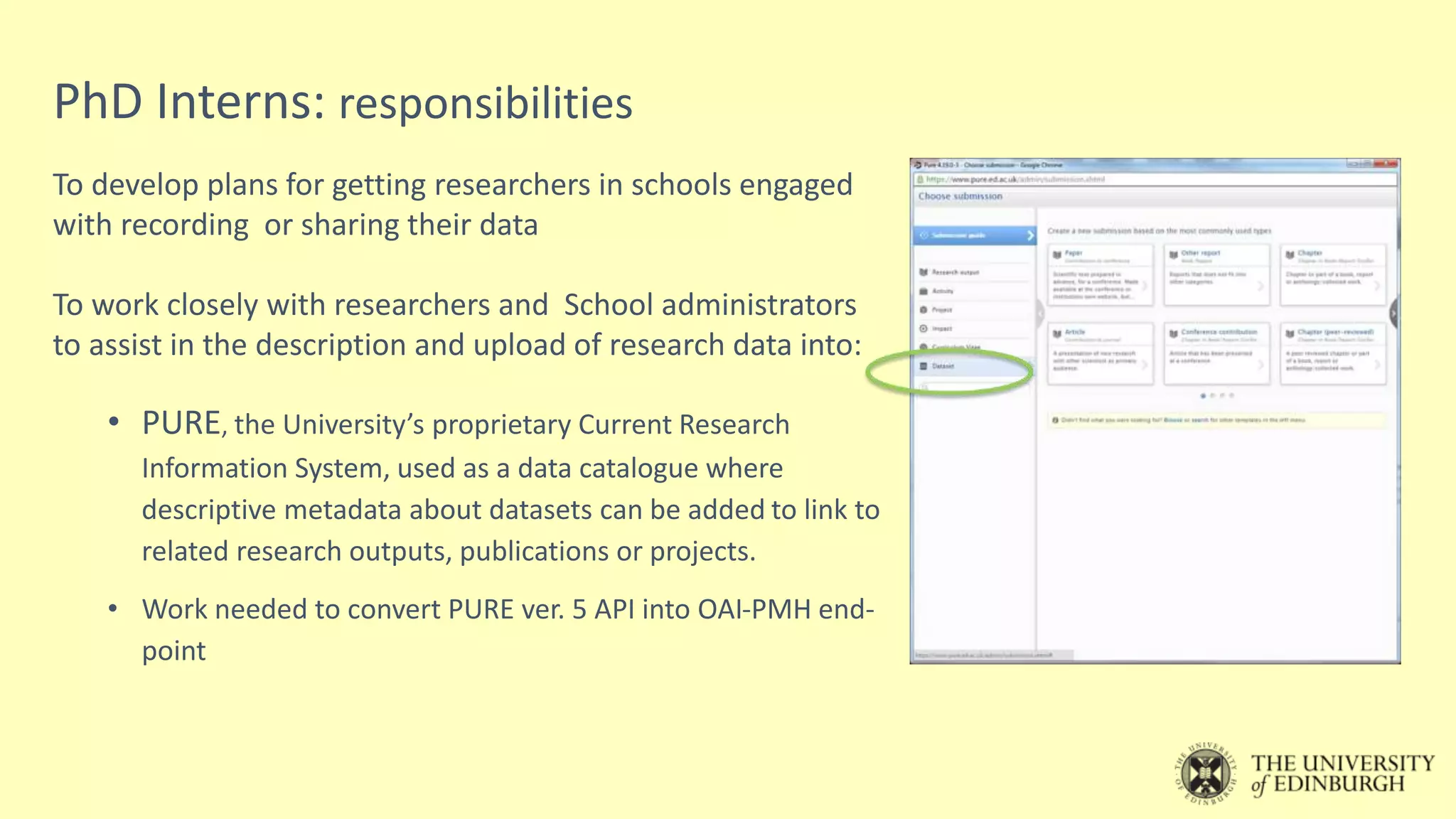 PhD Interns: responsibilities
To develop plans for getting researchers in schools engaged
with recording or sharing their data
To work closely with researchers and School administrators
to assist in the description and upload of research data into:
• PURE, the University’s proprietary Current Research
Information System, used as a data catalogue where
descriptive metadata about datasets can be added to link to
related research outputs, publications or projects.
• Work needed to convert PURE ver. 5 API into OAI-PMH end-
point
 