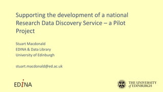 Supporting the development of a national
Research Data Discovery Service – a Pilot
Project
Stuart Macdonald
EDINA & Data Library
University of Edinburgh
stuart.macdonald@ed.ac.uk
 
