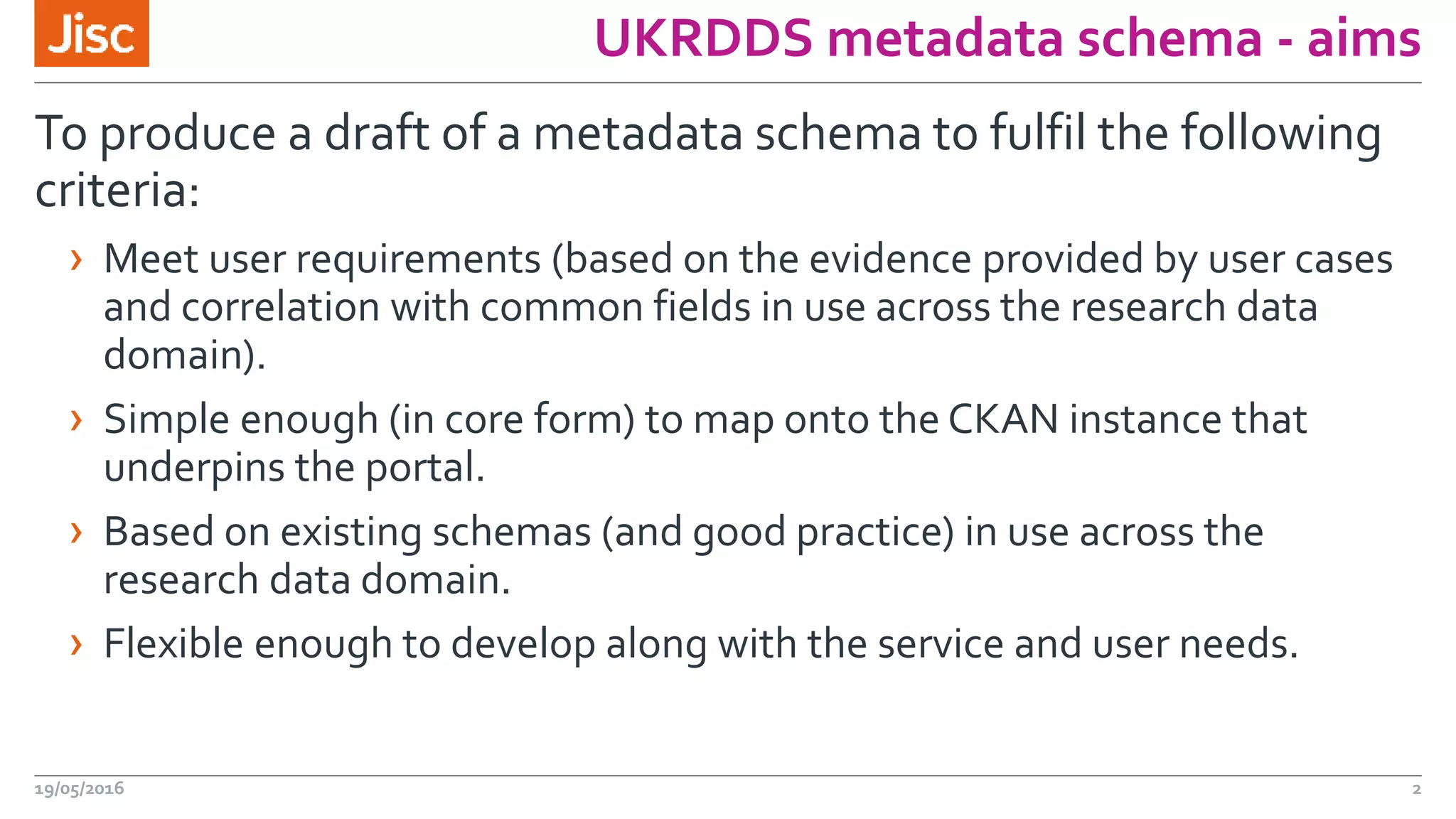 UKRDDS metadata schema - aims
To produce a draft of a metadata schema to fulfil the following
criteria:
› Meet user requirements (based on the evidence provided by user cases
and correlation with common fields in use across the research data
domain).
› Simple enough (in core form) to map onto the CKAN instance that
underpins the portal.
› Based on existing schemas (and good practice) in use across the
research data domain.
› Flexible enough to develop along with the service and user needs.
19/05/2016 2