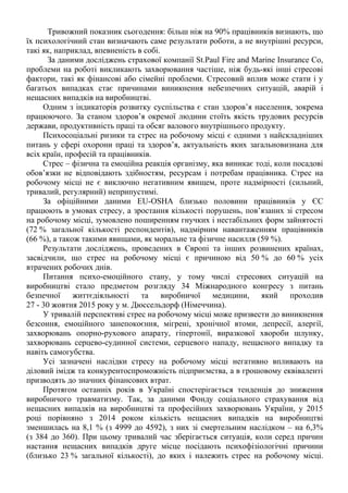 Тривожний показник сьогодення: більш ніж на 90% працівників визнають, що
їх психологічний стан визначають саме результати роботи, а не внутрішні ресурси,
такі як, наприклад, впевненість в собі.
За даними досліджень страхової компанії St.Paul Fire and Marine Insurance Co,
проблеми на роботі викликають захворювання частіше, ніж будь-які інші стресові
фактори, такі як фінансові або сімейні проблеми. Стресовий вплив може стати і у
багатьох випадках стає причинами виникнення небезпечних ситуацій, аварій і
нещасних випадків на виробництві.
Одним з індикаторів розвитку суспільства є стан здоров’я населення, зокрема
працюючого. За станом здоров’я окремої людини стоїть якість трудових ресурсів
держави, продуктивність праці та обсяг валового внутрішнього продукту.
Психосоціальні ризики та стрес на робочому місці є одними з найскладніших
питань у сфері охорони праці та здоров’я, актуальність яких загальновизнана для
всіх країн, професій та працівників.
Стрес – фізична та емоційна реакція організму, яка виникає тоді, коли посадові
обов’язки не відповідають здібностям, ресурсам і потребам працівника. Стрес на
робочому місці не є виключно негативним явищем, проте надмірності (сильний,
тривалий, регулярний) неприпустимі.
За офіційними даними EU-OSHA близько половини працівників у ЄС
працюють в умовах стресу, а зростання кількості порушень, пов’язаних зі стресом
на робочому місці, зумовлено поширенням гнучких і нестабільних форм зайнятості
(72 % загальної кількості респондентів), надмірним навантаженням працівників
(66 %), а також такими явищами, як моральне та фізичне насилля (59 %).
Результати досліджень, проведених в Європі та інших розвинених країнах,
засвідчили, що стрес на робочому місці є причиною від 50 % до 60 % усіх
втрачених робочих днів.
Питання психо-емоційного стану, у тому числі стресових ситуацій на
виробництві стало предметом розгляду 34 Міжнародного конгресу з питань
безпечної життєдіяльності та виробничої медицини, який проходив
27 - 30 жовтня 2015 року у м. Дюссельдорф (Німеччина).
У тривалій перспективі стрес на робочому місці може призвести до виникнення
безсоння, емоційного занепокоєння, мігрені, хронічної втоми, депресії, алергії,
захворювань опорно-рухового апарату, гіпертонії, виразкової хвороби шлунку,
захворювань серцево-судинної системи, серцевого нападу, нещасного випадку та
навіть самогубства.
Усі зазначені наслідки стресу на робочому місці негативно впливають на
діловий імідж та конкурентоспроможність підприємства, а в грошовому еквіваленті
призводять до значних фінансових втрат.
Протягом останніх років в Україні спостерігається тенденція до зниження
виробничого травматизму. Так, за даними Фонду соціального страхування від
нещасних випадків на виробництві та професійних захворювань України, у 2015
році порівняно з 2014 роком кількість нещасних випадків на виробництві
зменшилась на 8,1 % (з 4999 до 4592), з них зі смертельним наслідком – на 6,3%
(з 384 до 360). При цьому тривалий час зберігається ситуація, коли серед причин
настання нещасних випадків друге місце посідають психофізіологічні причини
(близько 23 % загальної кількості), до яких і належить стрес на робочому місці.
 