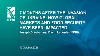 7 MONTHS AFTER THE INVASION
OF UKRAINE: HOW GLOBAL
MARKETS AND FOOD SECURITY
HAVE BEEN IMPACTED
Joseph Glauber and David Laborde (IFPRI)
j.glauber@cgiar.org
d.laborde@cgiar.org
10 October 2022
 
