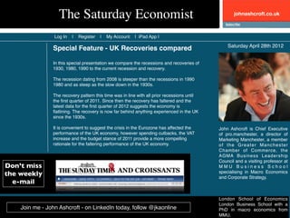 The Saturday Economist                                                           johnashcroft.co.uk



                 Log In   |   Register   |   My Account   | iPad App |

                                                                                                 Saturday April 28th 2012
                Special Feature - UK Recoveries compared

                In this special presentation we compare the recessions and recoveries of
                1930, 1980, 1990 to the current recession and recovery.

                The recession dating from 2008 is steeper than the recessions in 1990
                1980 and as steep as the slow down in the 1930s.

                The recovery pattern this time was in line with all prior recessions until
                the ﬁrst quarter of 2011. Since then the recovery has faltered and the
                latest data for the ﬁrst quarter of 2012 suggests the economy is
                ﬂatlining. The recovery is now far behind anything experienced in the UK
                since the 1930s.

                It is convenient to suggest the crisis in the Eurozone has affected the      John Ashcroft is Chief Executive
                performance of the UK economy, however spending cutbacks, the VAT            of pro.manchester, a director of
                increase and the budget stance of 2011 provide a more compelling             Marketing Manchester, a member
                rationale for the faltering performance of the UK economy.                   of the Greater Manchester
                                                                                             Chamber of Commerce, the
                                                                                             AGMA Business Leadership
                                                                                             Council and a visiting professor at
Don’t miss                                                                                   MMU Business School
the weekly                                                                                   specialising in Macro Economics
                                                                                             and Corporate Strategy.
  e-mail

                                                                                             London School of Economics
                                                                                             London Business School with a
    Join me - John Ashcroft - on LinkedIn today, follow @jkaonline                           PhD in macro economics from
                                                                                             MMU.
 