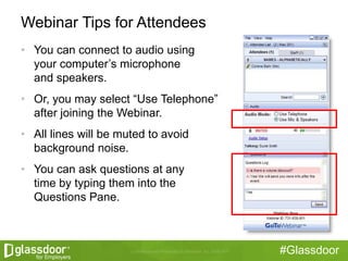#Glassdoor
Webinar Tips for Attendees
• You can connect to audio using
your computer’s microphone
and speakers.
• Or, you may select “Use Telephone”
after joining the Webinar.
• All lines will be muted to avoid
background noise.
• You can ask questions at any
time by typing them into the
Questions Pane.
 