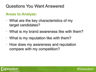 #Glassdoor
Questions You Want Answered
Areas to Analyze:
• What are the key characteristics of my
target candidates?
• What is my brand awareness like with them?
• What is my reputation like with them?
• How does my awareness and reputation
compare with my competition?
 