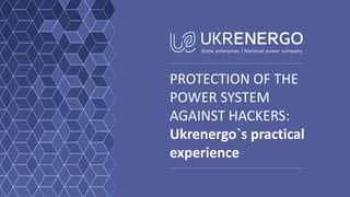 PROTECTION OF THE
POWER SYSTEM
AGAINST HACKERS:
Ukrenergo`s practical
experience
 