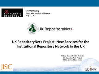 Andrew Dorward, Pablo de Castro
UK RepositoryNet+ Project
EDINA National Data Centre
http://www.repositorynet.ac.uk/
v1pdeca@staffmail.ed.ac.uk
andrew.dorward@ed.ac.uk
UK RepositoryNet+ Project: New Services for the
Institutional Repository Network in the UK
SyRTUG Meeting
Leeds Metropolitan University
May 21, 2013
 