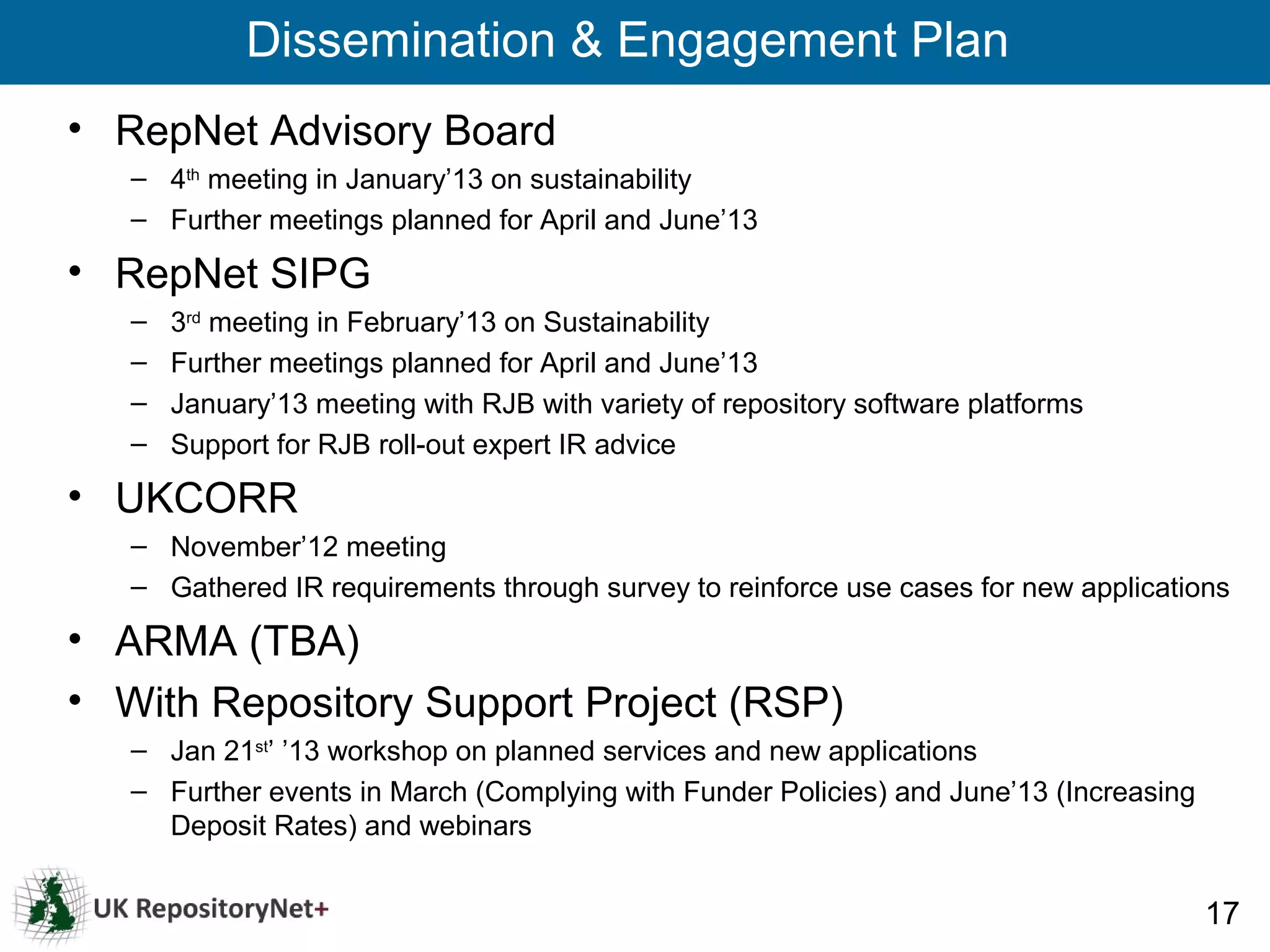 Dissemination & Engagement Plan
• RepNet Advisory Board
   – 4th meeting in January’13 on sustainability
   – Further meetings planned for April and June’13

• RepNet SIPG
   ‒   3rd meeting in February’13 on Sustainability
   ‒   Further meetings planned for April and June’13
   ‒   January’13 meeting with RJB with variety of repository software platforms
   ‒   Support for RJB roll-out expert IR advice
• UKCORR
   ‒ November’12 meeting
   ‒ Gathered IR requirements through survey to reinforce use cases for new applications

• ARMA (TBA)
• With Repository Support Project (RSP)
   ‒ Jan 21st’ ’13 workshop on planned services and new applications
   ‒ Further events in March (Complying with Funder Policies) and June’13 (Increasing
     Deposit Rates) and webinars


                                                                                        17
 