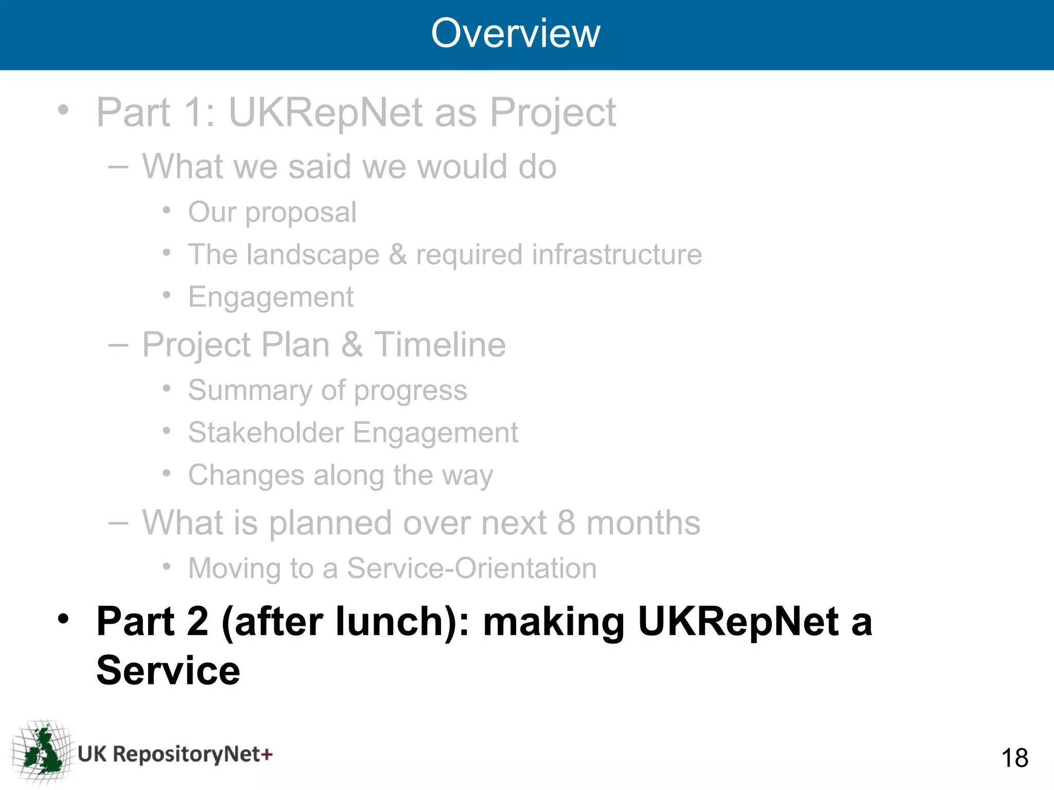 Overview
• Part 1: UKRepNet as Project
  – What we said we would do
     • Our proposal
     • The landscape & required infrastructure
     • Engagement
  – Project Plan & Timeline
     • Summary of progress
     • Stakeholder Engagement
     • Changes along the way
  – What is planned over next 8 months
     • Moving to a Service-Orientation
• Part 2 (after lunch): making UKRepNet a
  Service

                                                 18
 