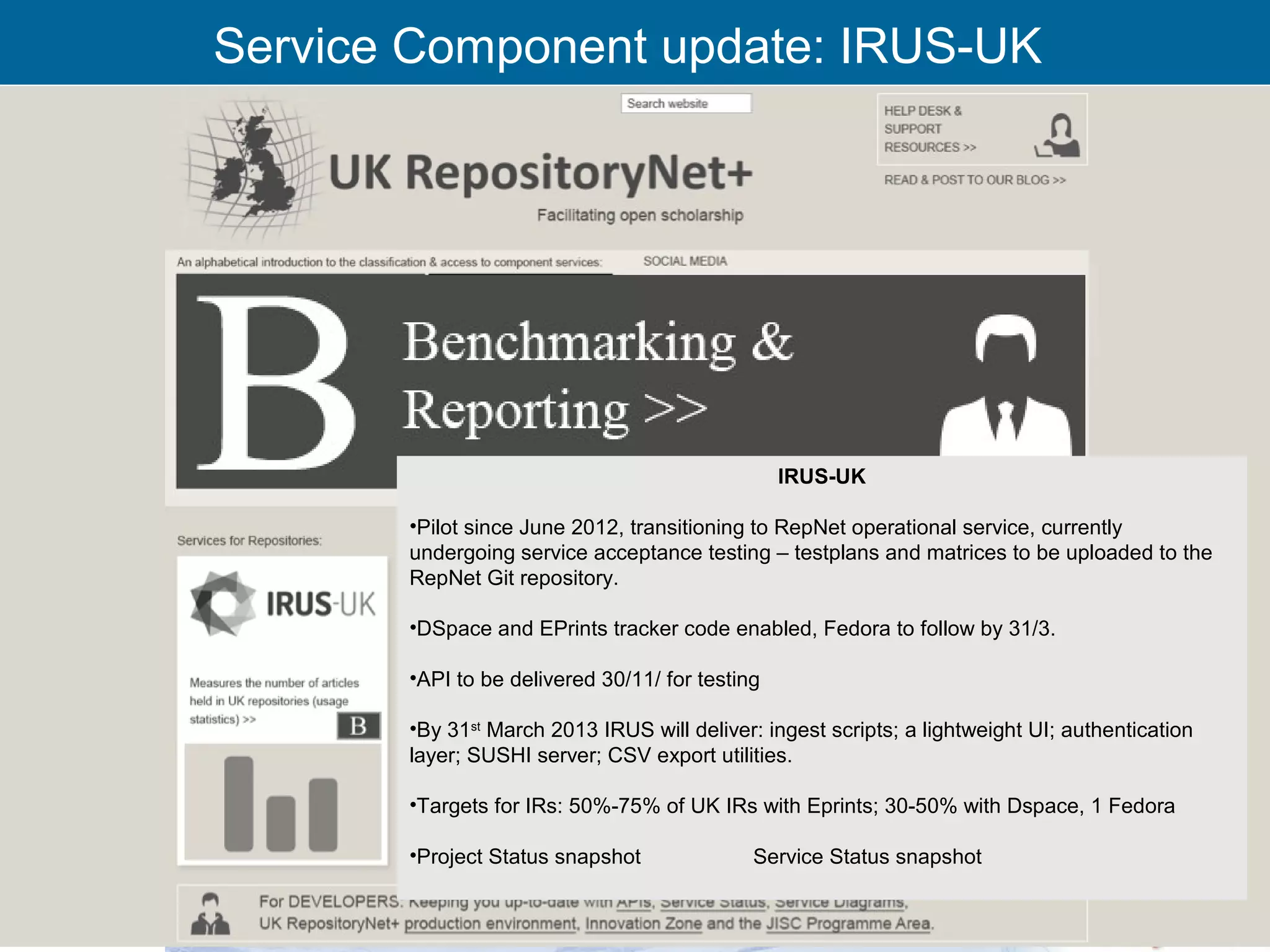 Service Component update: IRUS-UK




                                                 IRUS-UK

       •Pilot since June 2012, transitioning to RepNet operational service, currently
       undergoing service acceptance testing – testplans and matrices to be uploaded to the
       RepNet Git repository.

       •DSpace and EPrints tracker code enabled, Fedora to follow by 31/3.

       •API to be delivered 30/11/ for testing

       •By 31st March 2013 IRUS will deliver: ingest scripts; a lightweight UI; authentication
       layer; SUSHI server; CSV export utilities.

       •Targets for IRs: 50%-75% of UK IRs with Eprints; 30-50% with Dspace, 1 Fedora

       •Project Status snapshot              Service Status snapshot


       RCSI Oversight Group 29th Nov’12                                                          20
 