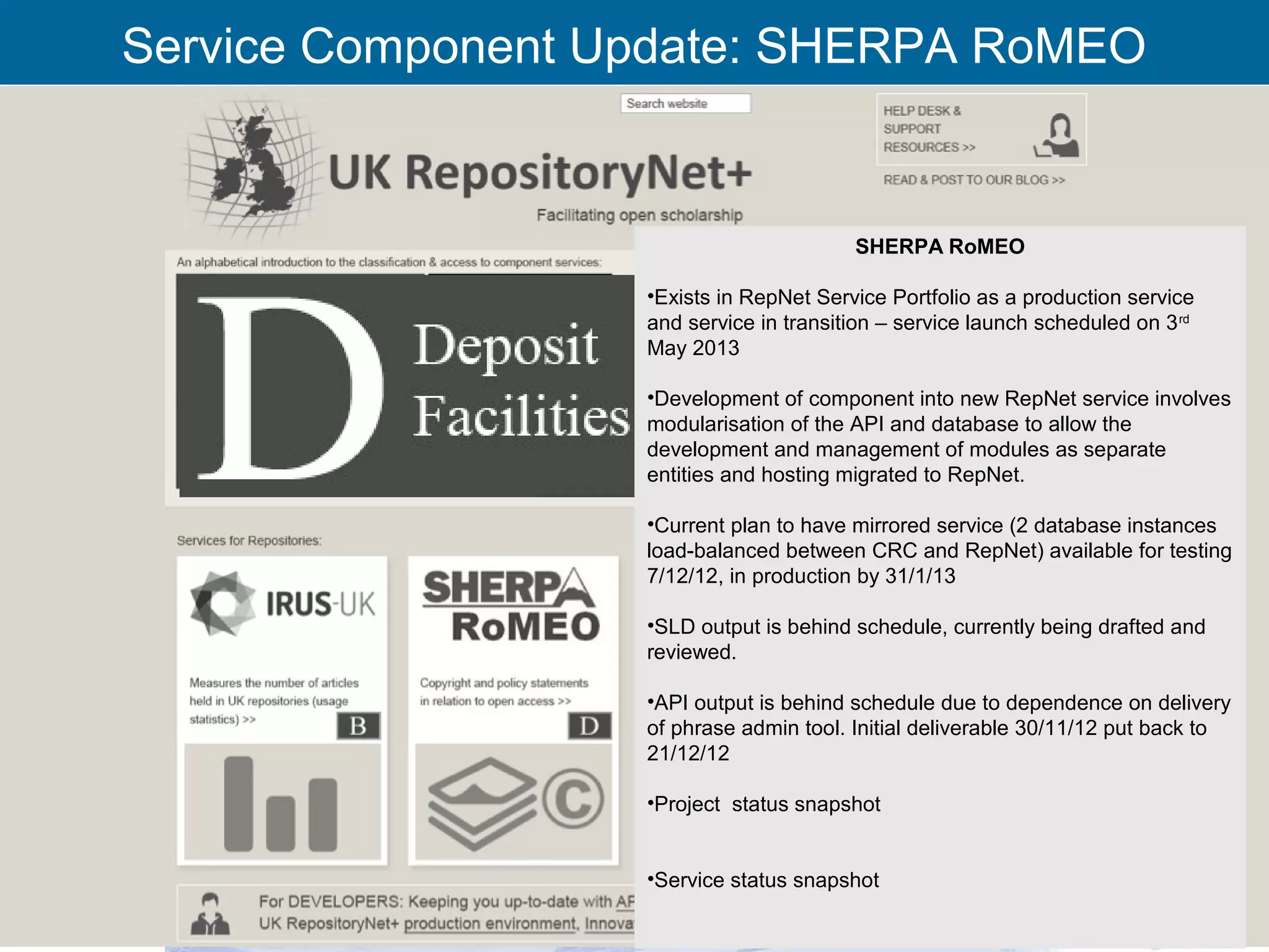 Service Component Update: SHERPA RoMEO


                                                SHERPA RoMEO

                          •Exists in RepNet Service Portfolio as a production service
                          and service in transition – service launch scheduled on 3 rd
                          May 2013

                          •Development of component into new RepNet service involves
                          modularisation of the API and database to allow the
                          development and management of modules as separate
                          entities and hosting migrated to RepNet.

                          •Current plan to have mirrored service (2 database instances
                          load-balanced between CRC and RepNet) available for testing
                          7/12/12, in production by 31/1/13

                          •SLD output is behind schedule, currently being drafted and
                          reviewed.

                          •API output is behind schedule due to dependence on delivery
                          of phrase admin tool. Initial deliverable 30/11/12 put back to
                          21/12/12

                          •Project status snapshot


                          •Service status snapshot

          RCSI Oversight Group 29th Nov’12                                                 21
 