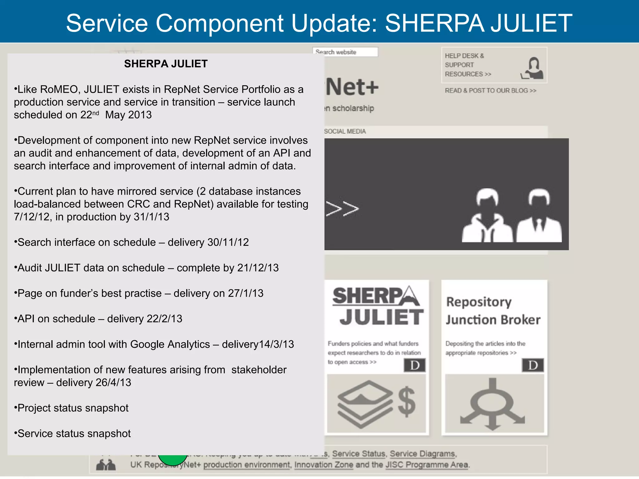 Service Component Update: SHERPA JULIET
                       SHERPA JULIET

•Like RoMEO, JULIET exists in RepNet Service Portfolio as a
production service and service in transition – service launch
scheduled on 22nd May 2013

•Development of component into new RepNet service involves
an audit and enhancement of data, development of an API and
search interface and improvement of internal admin of data.

•Current plan to have mirrored service (2 database instances
load-balanced between CRC and RepNet) available for testing
7/12/12, in production by 31/1/13

•Search interface on schedule – delivery 30/11/12

•Audit JULIET data on schedule – complete by 21/12/13

•Page on funder’s best practise – delivery on 27/1/13

•API on schedule – delivery 22/2/13

•Internal admin tool with Google Analytics – delivery14/3/13

•Implementation of new features arising from stakeholder
review – delivery 26/4/13

•Project status snapshot

•Service status snapshot

                                                                22
 