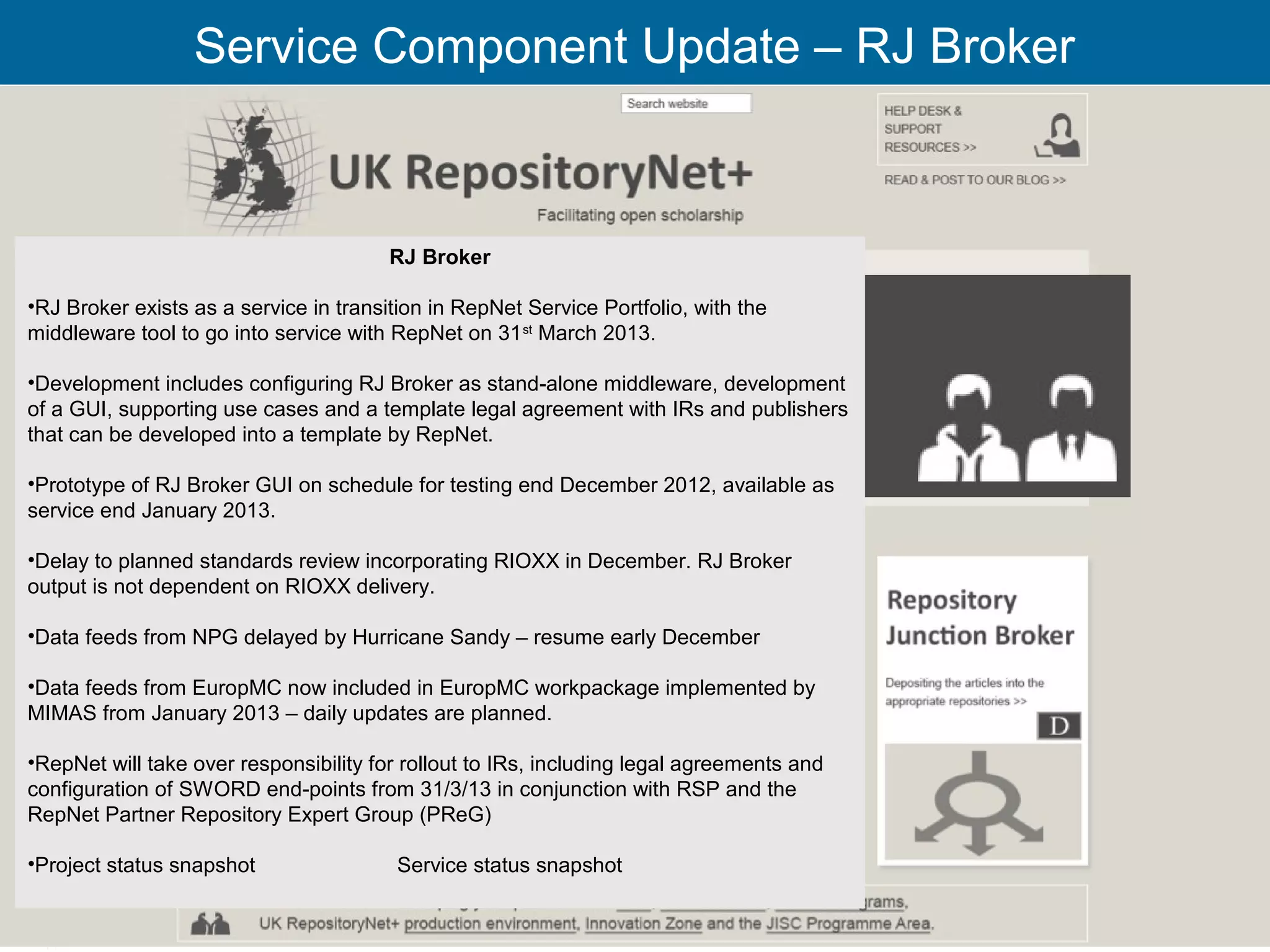 Service Component Update – RJ Broker



                                        RJ Broker

•RJ Broker exists as a service in transition in RepNet Service Portfolio, with the
middleware tool to go into service with RepNet on 31 st March 2013.

•Development includes configuring RJ Broker as stand-alone middleware, development
of a GUI, supporting use cases and a template legal agreement with IRs and publishers
that can be developed into a template by RepNet.

•Prototype of RJ Broker GUI on schedule for testing end December 2012, available as
service end January 2013.

•Delay to planned standards review incorporating RIOXX in December. RJ Broker
output is not dependent on RIOXX delivery.

•Data feeds from NPG delayed by Hurricane Sandy – resume early December

•Data feeds from EuropMC now included in EuropMC workpackage implemented by
MIMAS from January 2013 – daily updates are planned.

•RepNet will take over responsibility for rollout to IRs, including legal agreements and
configuration of SWORD end-points from 31/3/13 in conjunction with RSP and the
RepNet Partner Repository Expert Group (PReG)

•Project status snapshot                Service status snapshot

                                                                                           23
 