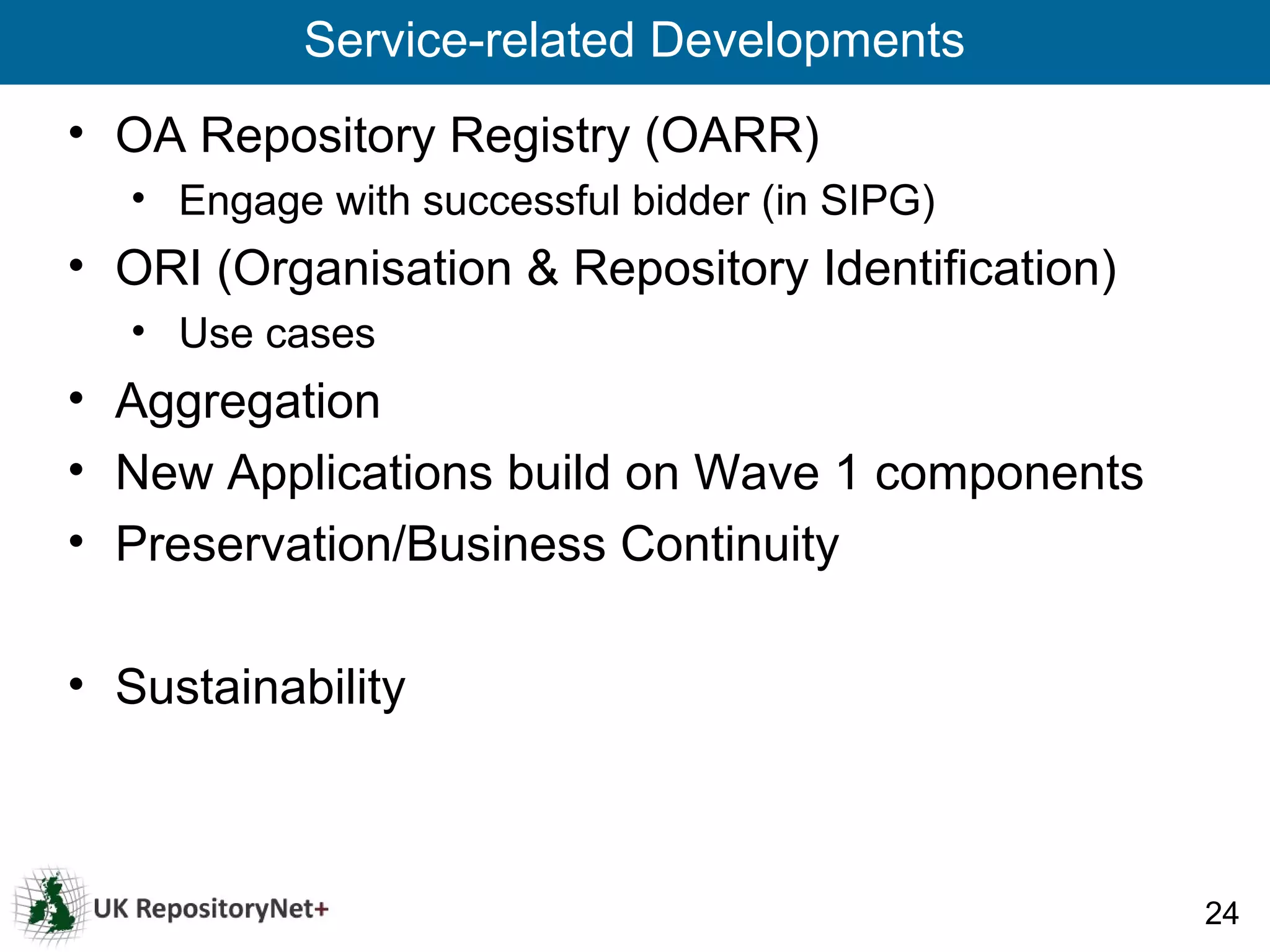Service-related Developments
• OA Repository Registry (OARR)
   • Engage with successful bidder (in SIPG)
• ORI (Organisation & Repository Identification)
   • Use cases
• Aggregation
• New Applications build on Wave 1 components
• Preservation/Business Continuity

• Sustainability



                                                   24
 