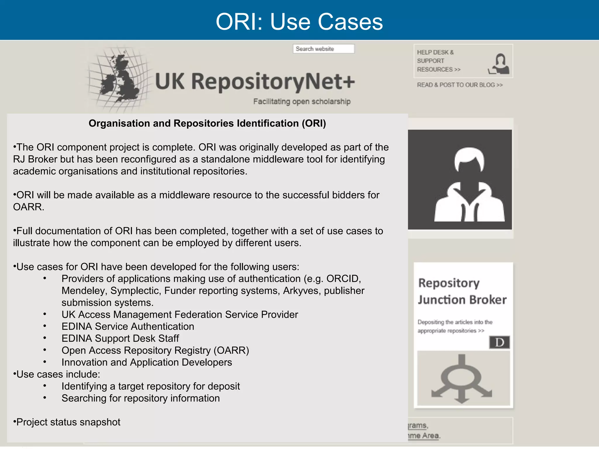 ORI: Use Cases



                Organisation and Repositories Identification (ORI)

•The ORI component project is complete. ORI was originally developed as part of the
RJ Broker but has been reconfigured as a standalone middleware tool for identifying
academic organisations and institutional repositories.

•ORI will be made available as a middleware resource to the successful bidders for
OARR.

•Full documentation of ORI has been completed, together with a set of use cases to
illustrate how the component can be employed by different users.

•Use cases for ORI have been developed for the following users:
      •   Providers of applications making use of authentication (e.g. ORCID,
          Mendeley, Symplectic, Funder reporting systems, Arkyves, publisher
          submission systems.
      •   UK Access Management Federation Service Provider
      •   EDINA Service Authentication
      •   EDINA Support Desk Staff
      •   Open Access Repository Registry (OARR)
      •   Innovation and Application Developers
•Use cases include:
      •   Identifying a target repository for deposit
      •   Searching for repository information

•Project status snapshot
                                                                                      26
 