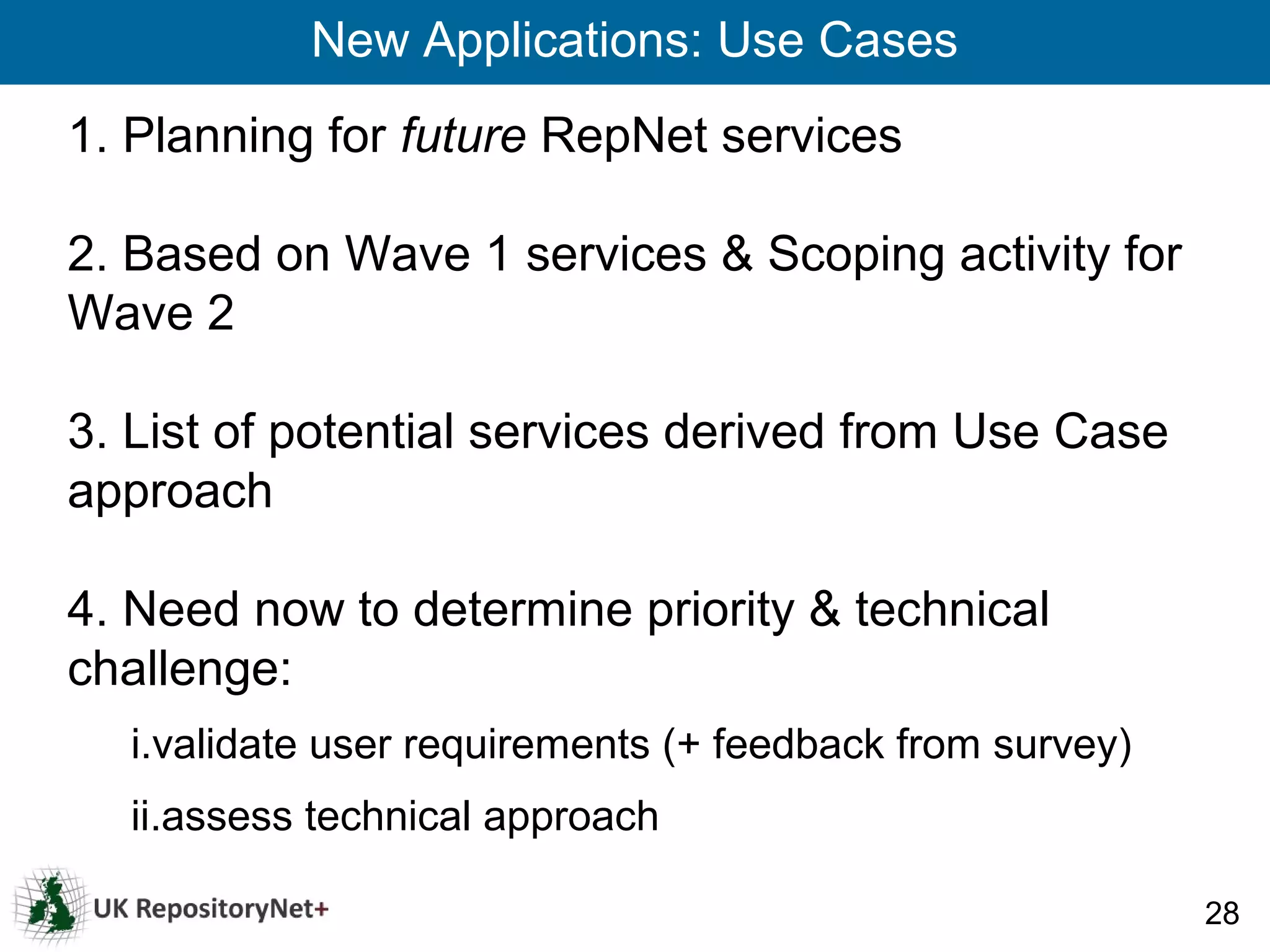 New Applications: Use Cases
1. Planning for future RepNet services

2. Based on Wave 1 services & Scoping activity for
Wave 2

3. List of potential services derived from Use Case
approach

4. Need now to determine priority & technical
challenge:
  i.validate user requirements (+ feedback from survey)
  ii.assess technical approach

                                                          28
 