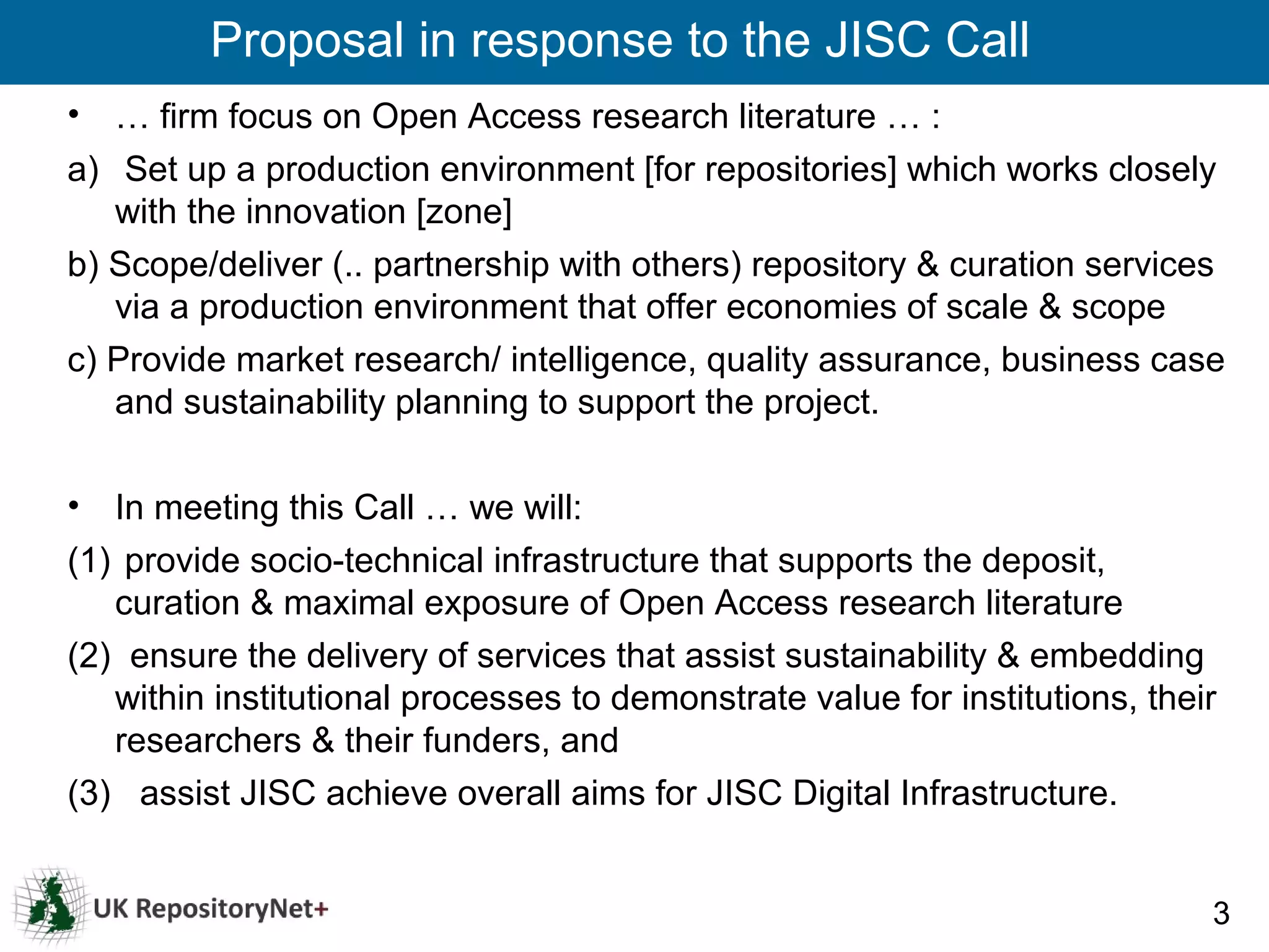 Proposal in response to the JISC Call
•  … firm focus on Open Access research literature … :
a) Set up a production environment [for repositories] which works closely
   with the innovation [zone]
b) Scope/deliver (.. partnership with others) repository & curation services
   via a production environment that offer economies of scale & scope
c) Provide market research/ intelligence, quality assurance, business case
   and sustainability planning to support the project.

•  In meeting this Call … we will:
(1) provide socio-technical infrastructure that supports the deposit,
   curation & maximal exposure of Open Access research literature
(2) ensure the delivery of services that assist sustainability & embedding
   within institutional processes to demonstrate value for institutions, their
   researchers & their funders, and
(3) assist JISC achieve overall aims for JISC Digital Infrastructure.


                                                                             3
 