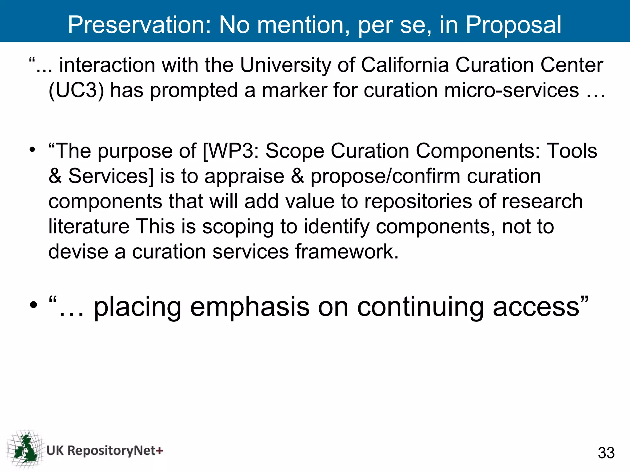 Preservation: No mention, per se, in Proposal
“... interaction with the University of California Curation Center
   (UC3) has prompted a marker for curation micro-services …

• “The purpose of [WP3: Scope Curation Components: Tools
  & Services] is to appraise & propose/confirm curation
  components that will add value to repositories of research
  literature This is scoping to identify components, not to
  devise a curation services framework.

• “… placing emphasis on continuing access”




                                                                 33
 