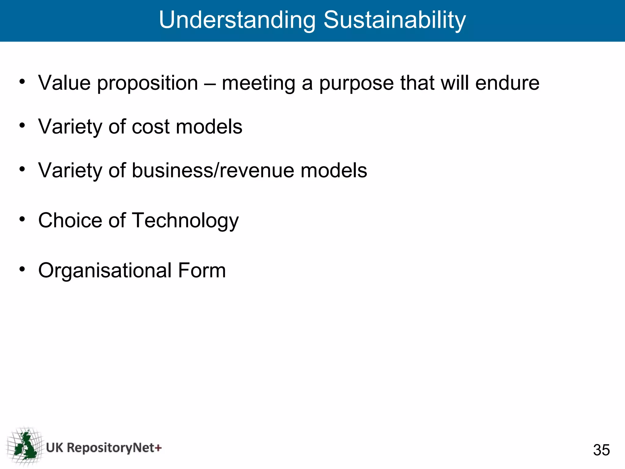 Understanding Sustainability

• Value proposition – meeting a purpose that will endure

• Variety of cost models

• Variety of business/revenue models

• Choice of Technology

• Organisational Form




                                                           35
 