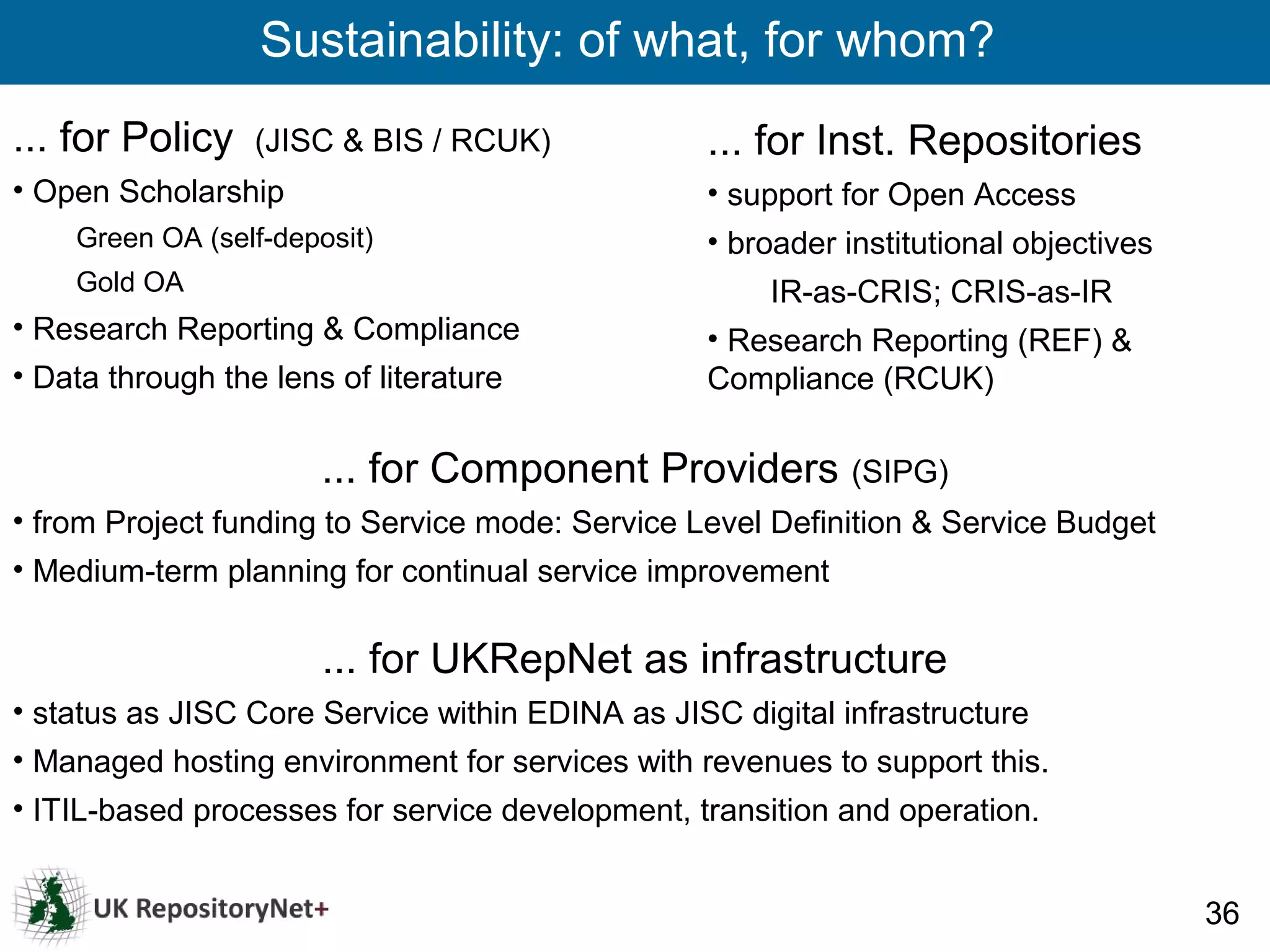 Sustainability: of what, for whom?
... for Policy    (JISC & BIS / RCUK)            ... for Inst. Repositories
• Open Scholarship                               • support for Open Access
    Green OA (self-deposit)                      • broader institutional objectives
    Gold OA                                           IR-as-CRIS; CRIS-as-IR
• Research Reporting & Compliance                • Research Reporting (REF) &
• Data through the lens of literature            Compliance (RCUK)

                       ... for Component Providers (SIPG)
• from Project funding to Service mode: Service Level Definition & Service Budget
• Medium-term planning for continual service improvement

                       ... for UKRepNet as infrastructure
• status as JISC Core Service within EDINA as JISC digital infrastructure
• Managed hosting environment for services with revenues to support this.
• ITIL-based processes for service development, transition and operation.


                                                                                      36
 