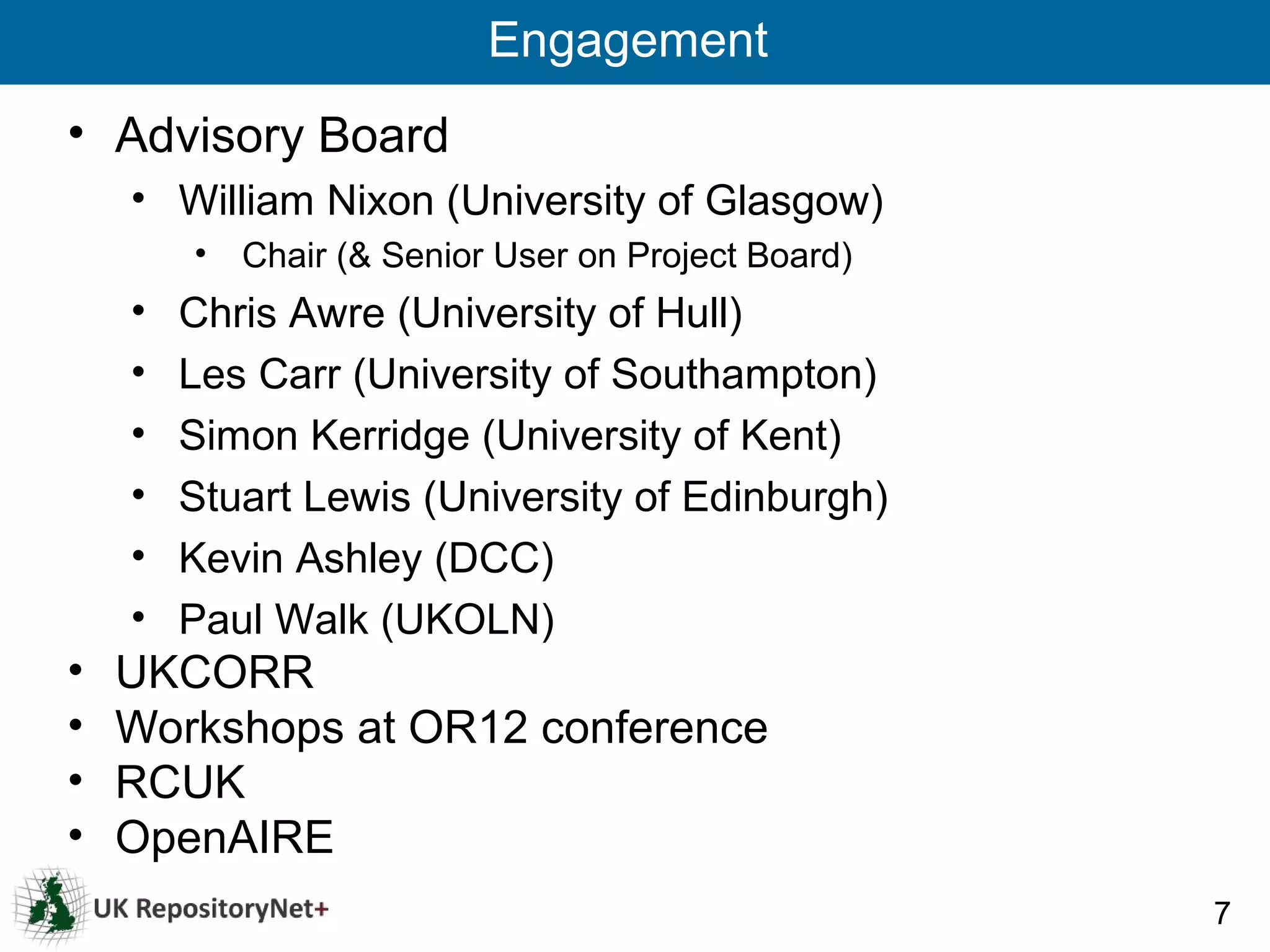 Engagement
• Advisory Board
    • William Nixon (University of Glasgow)
        • Chair (& Senior User on Project Board)
    •   Chris Awre (University of Hull)
    •   Les Carr (University of Southampton)
    •   Simon Kerridge (University of Kent)
    •   Stuart Lewis (University of Edinburgh)
    •   Kevin Ashley (DCC)
    •   Paul Walk (UKOLN)
•   UKCORR
•   Workshops at OR12 conference
•   RCUK
•   OpenAIRE
                                                   7
 
