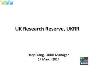 UK Research Reserve, UKRR
Daryl Yang, UKRR Manager
17 March 2014
 
