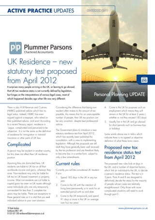 Active PrActice UPDATEs                                                              NOveMBer 2011

                                                                                           plummerparsons




                                                                                           ap-r-nov2011




UK Residence – new
statutory test proposed
from April 2012
It surprises many people arriving in the UK, or leaving to go abroad,
that UK tax residence status is not currently defined by legislation,
but hinges on the interpretations of various legal cases, most of                           Personal Planning UPDATE
which happened decades ago when life was very different.


There is also H M Revenue and Customs               Considering the difference that being non-            4.   Come to the UK for purposes such as
(HMRC) published advice which has no                resident often makes to the amount of tax                  employment which means they will
legal status. Indeed, HMRC has even                 payable, this means that for an unacceptable               remain in the UK for at least 2 years (
argued against a taxpayer, who relied on            number of people, their UK tax position can                whether or not they exceed 183 days)
their published advice, and won! According          be very uncertain, despite best professional          5.   Usually live in the UK and go abroad
to a recent Treasury report, residence is           advice.                                                    for short periods such as business trips
‘vague, complicated and perceived to be                                                                        or holidays.
subjective’. It is not the same as the definition   The Government plans to introduce a new
of residence for immigration or national            statutory residence test from April 2012,             Some words above are in italics which
insurance or other parts of UK law.                 which has recently been published for                 indicate there is no agreed or objective
                                                    consultation, with a view to implementing             definition of what these terms mean.
Complicated                                         legislation. Although the proposals are still
                                                    draft they have generally been well received          Proposed new tax
A person may be resident in another country,        by the tax profession and are therefore likely
but this does not affect their UK residence         to become law in a similar form, subject to           residence status test
position.                                           only a few amendments.                                from April 2012
Assuming they are domiciled here, UK
residents are liable to UK tax on all their
                                                    Current rules                                         The proposed new rules look at days in
                                                                                                          the UK, and a number of objective factors,
worldwide income and gains, wherever they           Currently you will be considered UK resident          which link an individual to the UK, to decide
arise. Non-residents may only be liable for         if you:                                               a person’s residence status. The test is in
UK tax on UK based investment or property           1.   Spend 183 days in the UK in any tax              3 parts. Parts A and B are designed to
income. Most non-residents are not liable to             year                                             definitively decide the status for the majority
capital gains tax even on UK assets although                                                              of people whose cases are relatively
                                                    2.   Come to the UK with the intention of
some individuals who are only temporarily                                                                 straightforward. Only those with more
                                                         living here permanently or to work for an
non-resident for less than 5 complete tax                                                                 complicated situations will need to work
                                                         extended period with no end date
years may be liable. There are exceptions to                                                              through part C.
these general rules so it is vital that you seek    3.   Come to the UK temporarily and spend
individual advice to your own situation.                 91 days or more in the UK on average
                                                         over four tax years

18 Hyde Gardens                                                                                                          www.plummer-parsons.co.uk
Eastbourne BN21 4PT
01323 431 200 eastbourne@plummer-parsons.co.uk
 