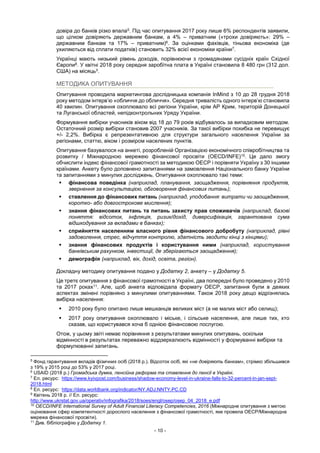 - 10 -
довіра до банків різко впала5. Під час опитування 2017 року лише 6% респондентів заявили,
що цілком довіряють державним банкам, а 4% – приватним («трохи довіряють»: 29% –
державним банкам та 17% – приватним)6. За оцінками фахівців, тіньова економіка (де
ухиляються від сплати податків) становить 32% всієї економіки країни7.
Українці мають низький рівень доходів, порівнюючи з громадянами сусідніх країн Східної
Європи8. У квітні 2018 року середня заробітна плата в Україні становила 8 480 грн (312 дол.
США) на місяць9.
МЕТОДИКА ОПИТУВАННЯ
Опитування проводила маркетингова дослідницька компанія InMind з 10 до 28 грудня 2018
року методом інтерв’ю «обличчя до обличчя». Середня тривалість одного інтерв’ю становила
40 хвилин. Опитування охоплювало всі регіони України, крім АР Крим, територій Донецької
та Луганської областей, непідконтрольних Уряду України.
Формування вибірки учасників віком від 18 до 79 років відбувалось за випадковим методом.
Остаточний розмір вибірки становив 2007 учасників. За такої вибірки похибка не перевищує
+/- 2,2%. Вибірка є репрезентативною для структури загального населення України за
регіонами, статтю, віком і розміром населених пунктів.
Опитування базувалося на анкеті, розробленій Організацією економічного співробітництва та
розвитку / Міжнародною мережею фінансової просвіти (OECD/INFE)10. Це дало змогу
обчислити індекс фінансової грамотності за методикою ОЕСР і порівняти Україну з 30 іншими
країнами. Анкету було доповнено запитаннями на замовлення Національного банку України
та запитаннями з минулих досліджень. Опитування охоплювало такі теми:
 фінансова поведінка (наприклад, планування, заощадження, порівняння продуктів,
звернення за консультацією, обговорення фінансових питань);
 ставлення до фінансових питань (наприклад, уподобання: витрати чи заощадження,
коротко- або довгострокове мислення);
 знання фінансових питань та питань захисту прав споживачів (наприклад, базові
поняття: відсоток, інфляція, ризик/дохід, диверсифікація, гарантована сума
відшкодування за вкладами в банках);
 сприйняття населенням власного рівня фінансового добробуту (наприклад, рівні
задоволення, стрес, відчуття контролю, здатність зводити кінці з кінцями);
 знання фінансових продуктів і користування ними (наприклад, користування
банківським рахунком, інвестиції, де зберігаються заощадження);
 демографія (наприклад, вік, дохід, освіта, регіон).
Докладну методику опитування подано у Додатку 2, анкету – у Додатку 5.
Це третє опитування з фінансової грамотності в Україні, два попередні було проведено у 2010
та 2017 роках11. Але, щоб анкета відповідала формату ОЕСР, запитання були в деяких
аспектах змінені порівняно з минулими опитуваннями. Також 2018 року дещо відрізнялась
вибірка населення:
 2010 року було опитано лише мешканців великих міст (а не малих міст або селищ);
 2017 року опитування охоплювало і міське, і сільське населення, але лише тих, хто
сказав, що користувався хоча б однією фінансовою послугою.
Отож, у цьому звіті немає порівняння з результатами минулих опитувань, оскільки
відмінності в результатах переважно віддзеркалюють відмінності у формуванні вибірки та
формулюванні запитань.
5
Фонд гарантування вкладів фізичних осіб (2018 р.). Відсоток осіб, які «не довіряють банкам», стрімко збільшився
з 19% у 2015 році до 53% у 2017 році.
6
USAID (2018 р.) Громадська думка, пенсійна реформа та ставлення до пенсії в Україні.
7
Ел. ресурс: https://www.kyivpost.com/business/shadow-economy-level-in-ukraine-falls-to-32-percent-in-jan-sept-
2018.html
8
Ел. ресурс: https://data.worldbank.org/indicator/NY.ADJ.NNTY.PC.CD
9
Квітень 2018 р. // Ел. ресурс:
http://www.ukrstat.gov.ua/operativ/infografika/2018/soes/engl/osep/osep_04_2018_e.pdf
10
OECD/INFE International Survey of Adult Financial Literacy Competencies, 2016 (Міжнародне опитування з метою
оцінювання сфер компетентності дорослого населення з фінансової грамотності, яке провела ОЕСР/Міжнародна
мережа фінансової просвіти).
11
Див. бібліографію у Додатку 1.
 