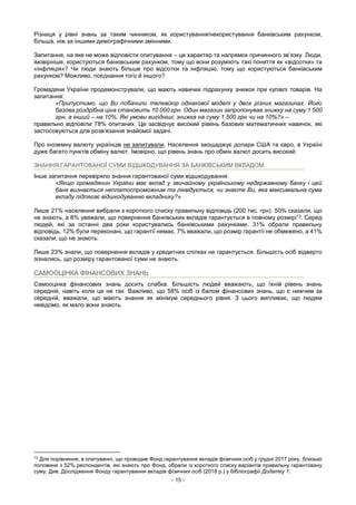 - 15 -
Різниця у рівні знань за таким чинником, як користування/некористування банківським рахунком,
більша, ніж за іншими демографічними змінними.
Запитання, на яке не може відповісти опитування – це характер та напрямок причинного зв’язку. Люди,
імовірніше, користуються банківським рахунком, тому що вони розуміють такі поняття як «відсотки» та
«інфляція»? Чи люди знають більше про відсотки та інфляцію, тому що користуються банківським
рахунком? Можливо, поєднання того й іншого?
Громадяни України продемонстрували, що мають навички підрахунку знижок при купівлі товарів. На
запитання:
«Припустимо, що Ви побачили телевізор однакової моделі у двох різних магазинах. Його
базова роздрібна ціна становить 10 000 грн. Один магазин запропонував знижку на суму 1 500
грн, а інший – на 10%. Які умови вигідніші: знижка на суму 1 500 грн чи на 10%?» –
правильно відповіли 78% опитаних. Це засвідчує високий рівень базових математичних навичок, які
застосовуються для розв’язання знайомої задачі.
Про іноземну валюту українців не запитували. Населення заощаджує долари США та євро, в Україні
дуже багато пунктів обміну валют. Імовірно, що рівень знань про обмін валют досить високий.
ЗНАННЯ ГАРАНТОВАНОЇ СУМИ ВІДШКОДУВАННЯ ЗА БАНКІВСЬКИМ ВКЛАДОМ
Інше запитання перевіряло знання гарантованої суми відшкодування:
«Якщо громадянин України має вклад у звичайному українському недержавному банку і цей
банк визнається неплатоспроможним та ліквідується, чи знаєте Ви, яка максимальна сума
вкладу підлягає відшкодуванню вкладнику?»
Лише 21% населення вибрали з короткого списку правильну відповідь (200 тис. грн). 50% сказали, що
не знають, а 8% уважали, що повернення банківських вкладів гарантується в повному розмірі13. Серед
людей, які за останні два роки користувались банківськими рахунками, 31% обрали правильну
відповідь, 12% були переконані, що гарантії немає, 7% вважали, що розмір гарантії не обмежено, а 41%
сказали, що не знають.
Лише 23% знали, що повернення вкладів у кредитних спілках не гарантується. Більшість осіб відверто
зізнались, що розміру гарантованої суми не знають.
САМООЦІНКА ФІНАНСОВИХ ЗНАНЬ
Самооцінка фінансових знань досить слабка. Більшість людей вважають, що їхній рівень знань
середній, навіть коли це не так. Важливо, що 58% осіб із балом фінансових знань, що є нижчим за
середній, вважали, що мають знання як мінімум середнього рівня. З цього випливає, що людям
невідомо, як мало вони знають.
13
Для порівняння, в опитуванні, що проводив Фонд гарантування вкладів фізичних осіб у грудні 2017 року, близько
половини з 52% респондентів, які знають про Фонд, обрали із короткого списку варіантів правильну гарантовану
суму. Див. Дослідження Фонду гарантування вкладів фізичних осіб (2018 р.) у бібліографії Додатку 1.
 