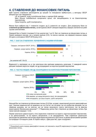- 16 -
4. СТАВЛЕННЯ ДО ФІНАНСОВИХ ПИТАНЬ
Щоб оцінити ставлення респондентів до грошей та планування майбутнього, у методиці ОЕСР
використано три твердження:
«Я, як правило, живу сьогоднішнім днем, а завтра буде завтра.
Мені більше подобається витрачати гроші, ніж заощаджувати їх на довгострокову
перспективу.
Гроші існують, щоб їх витрачати».
Можна було вибрати від 1 «повністю згоден» до 5 «повністю не згоден». Для розрахунку бала за
ставлення до фінансових питань, за методикою ОЕСР, використовувалось середнє значення за цими
трьома запитаннями.
Середній бал в Україні становив 2,4 (за шкалою від 1 до 5). Бал за ставлення до фінансових питань в
Україні виявився нижчим, ніж у сусідніх країнах (3,0), та значно нижчим, ніж середній показник серед
30 країн в опитуванні ОЕСР 2016 року (3,3).
РИС. 7. БАЛ ЗА СТАВЛЕННЯ: ПОРІВНЯННЯ З ІНШИМИ КРАЇНАМИ
(за шкалою від 1 до 5)
Відмінності у відповідях на ці три запитання між країнами виявились разючими. У наведеній нижче
діаграмі показано відсоток людей, які не зосереджені на короткостроковій перспективі.
РИС. 8. ЧАСТКА ЛЮДЕЙ, ЯКІ НЕ ЗОСЕРЕДЖЕНІ НА КОРОТКОСТРОКОВІЙ ПЕРСПЕКТИВІ
Низький бал за ставлення до фінансових питань (2,4) був, на диво, характерний для всіх демографічних
груп. Значних відмінностей не виявлено ані за статтю, ані за віком, ані за особистим доходом, ані за
сімейним доходом, ані за освітою, ані за типом населеного пункту (місто/село), ані за фактом
користування банківським рахунком14. У Південному регіоні бал ставлення до фінансових питань був
трохи нижчий (середнє = 2,0).
Окремі запитання демонструють чітко окреслене ставлення на користь короткострокової перспективи,
а не довгострокової, та на користь витрачання, а не заощадження. Таке ставлення українських
респондентів зумовлене хаотичним характером економічного зростання та двома фінансовими кризами
за попередні п’ятнадцять років. В Україні кажуть: «Два роки їмо, один голодуємо».
14
Регресійний аналіз показує демографічні чинники, які пояснюють лише 6% варіативності в індексі ставлення до
фінансових питань.
2.4
3.0
3.3
0 1 2 3 4 5
Україна, 2018 р.
Середнє, сусідні країни, 2016 р.
Середнє, опитування ОЕСР, 2016 р.
8%
17%
24%
18%
36%
44%
33%
54%
54%
0% 10% 20% 30% 40% 50% 60%
Україна, 2018 р.
Середнє, сусідні країни, 2016 р.
Середнє, опитування ОЕСР,
2016 р.
Не живу сьогоднішнім днем
Не вважаю, що краще витрачати гроші, ніж заощаджувати
Не погоджуюсь, що гроші існують, щоб їх витрачати
 