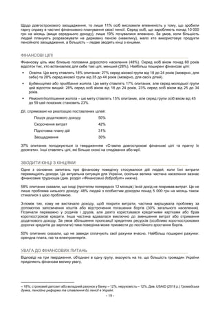- 19 -
Щодо довгострокового заощадження, то лише 11% осіб висловили впевненість у тому, що зробили
гарну справу в частині фінансового планування своєї пенсії. Серед осіб, що заробляють понад 10 000
грн на місяць (вище середнього доходу), лише 19% почувалися впевнено. За умов, коли більшість
людей планують розраховувати на державну пенсію (невелику), мало хто використовує продукти
пенсійного заощадження, а більшість – ледве зводять кінці з кінцями.
ФІНАНСОВІ ЦІЛІ
Фінансову ціль має близько половини дорослого населення (48%). Серед осіб віком понад 60 років
відсоток тих, хто встановлює для себе такі цілі, менший (28%). Найбільш поширені фінансові цілі:
 Освіта. Цю мету ставлять 18% опитаних: 27% серед вікової групи від 18 до 24 років (імовірно, для
себе) та 28% серед вікової групи від 35 до 44 років (імовірно, для своїх дітей).
 Будівництво або придбання житла. Цю мету ставлять 17% опитаних, але серед молодшої групи
цей відсоток вищий: 28% серед осіб віком від 18 до 24 років, 23% серед осіб віком від 25 до 34
років.
 Ремонт/поліпшення житла – цю мету ставлять 15% опитаних, але серед групи осіб віком від 45
до 59 цей показник становить 23%.
Дії, спрямовані на реалізацію поставлених цілей:
Пошук додаткового доходу 50%
Скорочення витрат 42%
Підготовка плану дій 31%
Заощадження 30%
37% опитаних погоджуються із твердженням «Ставлю довгострокові фінансові цілі та прагну їх
досягати». Інші ставлять цілі, які більше схожі на сподівання або мрії.
ЗВОДИТИ КІНЦІ З КІНЦЯМИ
Одне з основних запитань про фінансову поведінку стосувалося дій людей, коли їхні витрати
перевищують доходи. Це актуальна ситуація для України, оскільки велика частина населення зазнає
фінансових труднощів (див. розділ «Фінансовий добробут» нижче).
58% опитаних сказали, що іноді (протягом попередніх 12 місяців) їхній дохід не покривав витрат. Це не
лише проблема низького доходу: 48% людей з особистим доходом понад 5 000 грн на місяць також
стикалися з цією проблемою.
З-поміж тих, кому не вистачало доходу, щоб покрити витрати, частина вирішувала проблему за
допомогою запозичення коштів або відстрочення погашення боргів (30% загального населення).
Позичали переважно у родичів і друзів, але дехто користувався кредитними картками або брав
короткострокові кредити. Інша частина вдавалася виключно до зменшення витрат або отримання
додаткового доходу. За умов збільшення пропозиції кредитних ресурсів (особливо короткострокових
дорогих кредитів до зарплати) така поведінка може призвести до постійного зростання боргів.
50% опитаних сказали, що не завжди сплачують свої рахунки вчасно. Найбільш поширені рахунки:
орендна плата, газ та електроенергія.
УВАГА ДО ФІНАНСОВИХ ПИТАНЬ
Відповіді на три твердження, об’єднані в одну групу, вказують на те, що більшість громадян України
приділяють фінансам велику увагу.
– 18%; строковий депозит або вкладний рахунок у банку – 12%, нерухомість – 12%. Див. USAID (2018 р.) Громадська
думка, пенсійна реформа та ставлення до пенсії в Україні.
 