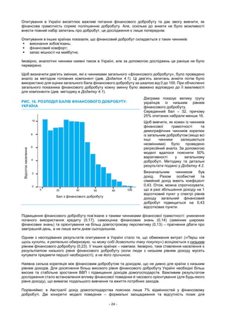 - 24 -
Опитування в Україні висвітлює важливі питання фінансового добробуту та дає змогу вивчити, як
фінансова грамотність сприяє поліпшенню добробуту. Але, оскільки до анкети не було можливості
внести повний набір запитань про добробут, це дослідження є лише попереднім.
Опитування в інших країнах показали, що фінансовий добробут складається з таких чинників:
 виконання зобов’язань;
 фінансовий комфорт;
 запас міцності на майбутнє.
Імовірно, аналогічні чинники наявні також в Україні, але за допомогою досліджень це раніше не було
перевірено.
Щоб визначити дев’ять змінних, які є чинниками загального «фінансового добробуту», було проведено
аналіз за методом головних компонент (див. Додаток 4.1). Ці дев’ять запитань анкети потім було
використано для оцінки загального бала фінансового добробуту за шкалою від 0 до 100. При обчисленні
загального показника фінансового добробуту кожну змінну було зважено відповідно до її важливості
для компоненти (див. методику в Додатку 4.1).
Діаграма показує велику групу
українців із низьким рівнем
фінансового добробуту.
Серединний бал – 32, причому
25% опитаних набрали менше 16.
Щоб вивчити, як кожен із чинників
фінансової грамотності та
демографічних чинників корелює
із загальним добробутом (якщо всі
інші чинники залишаються
незмінними) було проведено
регресійний аналіз. За допомогою
моделі вдалося пояснити 50%
варіативності у загальному
добробуті. Методику та детальні
результати подано у Додатку 4.2.
Визначальним чинником був
дохід. Разом особистий та
сімейний дохід мають коефіцієнт
0,43. Отож, можна спрогнозувати,
що в разі збільшення доходу на 1
відсотковий пункт у спектрі рівнів
доходу загальний фінансовий
добробут підвищиться на 0,43
відсоткових пункти.
Підвищення фінансового добробуту пов’язане з такими чинниками фінансової грамотності: уникнення
поганого використання кредиту (0,17), самооцінка фінансових знань (0,14) (замінник широких
фінансових знань) та орієнтування на більш довгострокову перспективу (0,13) – прагнення дбати про
завтрашній день, а не лише жити днем сьогоднішнім.
Одним з несподіваних результатів опитування в Україні стало те, що обмеження витрат («Перш ніж
щось купити, я ретельно обмірковую, чи можу собі дозволити таку покупку») асоціюється з низьким
рівнем фінансового добробуту (0,23). У інших країнах – навпаки. Імовірно, таке ставлення населення є
результатом низького рівня фінансового добробуту (коли люди з низьким рівнем доходу мусять
купувати предмети першої необхідності), а не його причиною.
Наявна сильна кореляція між фінансовим добробутом та доходом, що не дивно для країни з низьким
рівнем доходів. Для досягнення більш високого рівня фінансового добробуту Україні необхідні більш
високе та стабільне зростання ВВП і підвищення доходів домогосподарств. Важливим результатом
дослідження стало встановлення впливу фінансової поведінки й часового орієнтування (для будь-якого
рівня доходу), що вимагає подальшого вивчення та вжиття потрібних заходів.
Порівняймо: в Австралії дохід домогосподарства пояснює лише 7% відмінностей у фінансовому
добробуті. Дві конкретні моделі поведінки – формальні заощадження та відсутність позик для
РИС. 16. РОЗПОДІЛ БАЛІВ ФІНАНСОВОГО ДОБРОБУТУ:
УКРАЇНА
0
2
4
6
8
10
0 20 40 60 80 100
Бал з фінансового добробуту
Відсотокнаселення
 