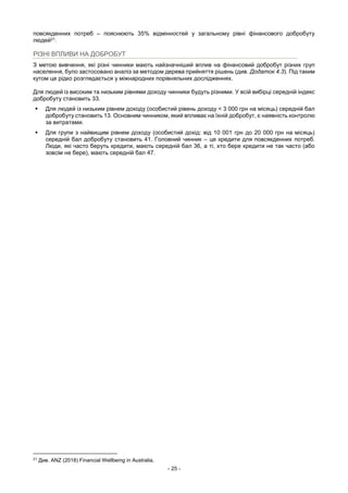 - 25 -
повсякденних потреб – пояснюють 35% відмінностей у загальному рівні фінансового добробуту
людей21.
РІЗНІ ВПЛИВИ НА ДОБРОБУТ
З метою вивчення, які різні чинники мають найзначніший вплив на фінансовий добробут різних груп
населення, було застосовано аналіз за методом дерева прийняття рішень (див. Додаток 4.3). Під таким
кутом це рідко розглядається у міжнародних порівняльних дослідженнях.
Для людей із високим та низьким рівнями доходу чинники будуть різними. У всій вибірці середній індекс
добробуту становить 33.
 Для людей із низьким рівнем доходу (особистий рівень доходу < 3 000 грн на місяць) середній бал
добробуту становить 13. Основним чинником, який впливає на їхній добробут, є наявність контролю
за витратами.
 Для групи з найвищим рівнем доходу (особистий дохід: від 10 001 грн до 20 000 грн на місяць)
середній бал добробуту становить 41. Головний чинник – це кредити для повсякденних потреб.
Люди, які часто беруть кредити, мають середній бал 36, а ті, хто бере кредити не так часто (або
зовсім не бере), мають середній бал 47.
21
Див. ANZ (2018) Financial Wellbeing in Australia.
 