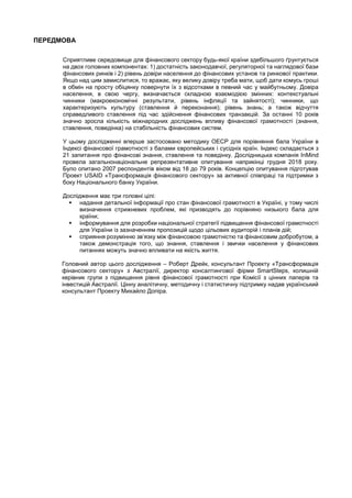 ПЕРЕДМОВА
Сприятливе середовище для фінансового сектору будь-якої країни здебільшого ґрунтується
на двох головних компонентах: 1) достатність законодавчої, регуляторної та наглядової бази
фінансових ринків і 2) рівень довіри населення до фінансових установ та ринкової практики.
Якщо над цим замислитися, то вражає, яку велику довіру треба мати, щоб дати комусь гроші
в обмін на просту обіцянку повернути їх з відсотками в певний час у майбутньому. Довіра
населення, в свою чергу, визначається складною взаємодією змінних: контекстуальні
чинники (макроекономічні результати, рівень інфляції та зайнятості); чинники, що
характеризують культуру (ставлення й переконання); рівень знань; а також відчуття
справедливого ставлення під час здійснення фінансових транзакцій. За останні 10 років
значно зросла кількість міжнародних досліджень впливу фінансової грамотності (знання,
ставлення, поведінка) на стабільність фінансових систем.
У цьому дослідженні вперше застосовано методику ОЕСР для порівняння бала України в
Індексі фінансової грамотності з балами європейських і сусідніх країн. Індекс складається з
21 запитання про фінансові знання, ставлення та поведінку. Дослідницька компанія InMind
провела загальнонаціональне репрезентативне опитування наприкінці грудня 2018 року.
Було опитано 2007 респондентів віком від 18 до 79 років. Концепцію опитування підготував
Проект USAID «Трансформація фінансового сектору» за активної співпраці та підтримки з
боку Національного банку України.
Дослідження має три головні цілі:
 надання детальної інформації про стан фінансової грамотності в Україні, у тому числі
визначення стрижневих проблем, які призводять до порівняно низького бала для
країни;
 інформування для розробки національної стратегії підвищення фінансової грамотності
для України із зазначенням пропозицій щодо цільових аудиторій і планів дій;
 сприяння розумінню зв’язку між фінансовою грамотністю та фінансовим добробутом, а
також демонстрація того, що знання, ставлення і звички населення у фінансових
питаннях можуть значно впливати на якість життя.
Головний автор цього дослідження – Роберт Дрейк, консультант Проекту «Трансформація
фінансового сектору» з Австралії, директор консалтингової фірми SmartSteps, колишній
керівник групи з підвищення рівня фінансової грамотності при Комісії з цінних паперів та
інвестицій Австралії. Цінну аналітичну, методичну і статистичну підтримку надав український
консультант Проекту Михайло Допіра.
 