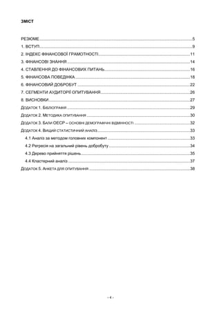 - 4 -
ЗМІСТ
РЕЗЮМЕ....................................................................................................................................5
1. ВСТУП....................................................................................................................................9
2. ІНДЕКС ФІНАНСОВОЇ ГРАМОТНОСТІ...............................................................................11
3. ФІНАНСОВІ ЗНАННЯ ..........................................................................................................14
4. СТАВЛЕННЯ ДО ФІНАНСОВИХ ПИТАНЬ..........................................................................16
5. ФІНАНСОВА ПОВЕДІНКА ...................................................................................................18
6. ФІНАНСОВИЙ ДОБРОБУТ .................................................................................................22
7. СЕГМЕНТИ АУДИТОРІЇ ОПИТУВАННЯ.............................................................................26
8. ВИСНОВКИ..........................................................................................................................27
ДОДАТОК 1. БІБЛІОГРАФІЯ ..........................................................................................................29
ДОДАТОК 2. МЕТОДИКА ОПИТУВАННЯ .........................................................................................30
ДОДАТОК 3. БАЛИ ОЕСР – ОСНОВНІ ДЕМОГРАФІЧНІ ВІДМІННОСТІ ................................................32
ДОДАТОК 4. ВИЩИЙ СТАТИСТИЧНИЙ АНАЛІЗ................................................................................33
4.1 Аналіз за методом головних компонент .......................................................................33
4.2 Регресія на загальний рівень добробуту ......................................................................34
4.3 Дерево прийняття рішень..............................................................................................35
4.4 Кластерний аналіз .........................................................................................................37
ДОДАТОК 5. АНКЕТА ДЛЯ ОПИТУВАННЯ .......................................................................................38
 